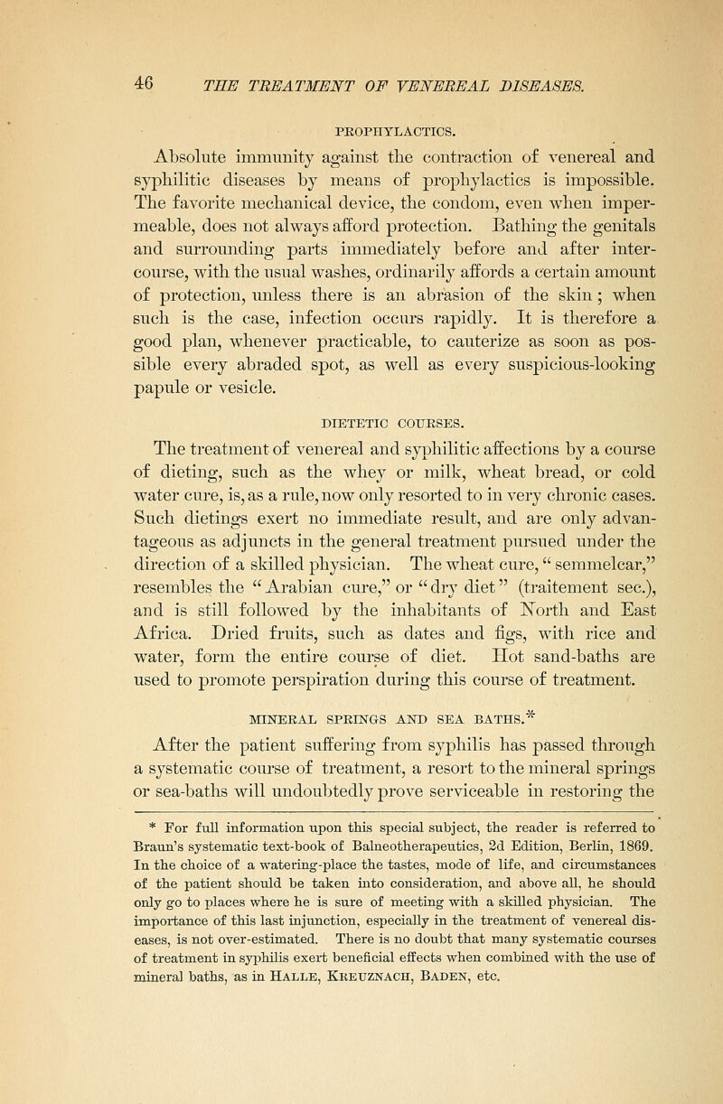 PROPHYLACTICS. Absolute immunity against the contraction of venereal and syphilitic diseases by means of prophylactics is impossible. The favorite mechanical device, the condom, even when imper- meable, does not always afford protection. Bathing the genitals and surrounding parts immediately before and after inter- course, with the usual washes, ordinarily affords a certain amount of protection, unless there is an abrasion of the skin ; when such is the case, infection occurs rapidly. It is therefore a, good plan, whenever practicable, to cauterize as soon as pos- sible every abraded spot, as well as every suspicious-looking papule or vesicle. DIETETIC COURSES. The treatment of venereal and syphilitic affections by a course of dieting, such as the whey or milk, wheat bread, or cold water cure, is, as a rule, now only resorted to in very chronic cases. Such dietings exert no immediate result, and are only advan- tageous as adjuncts in the general treatment pursued under the direction of a skilled physician. The wheat cure, semmelcar, resembles the  Arabian cure, or  dry diet (traitement sec), and is still followed by the inhabitants of ISTorth and East Africa. Dried fruits, such as dates and figs, with rice and water, form the entire course of diet. Hot sand-baths are used to promote perspiration during this course of treatment. MINERAL SPRINGS AND SEA BATHS.* After the patient suffering from syphilis has passed through a systematic course of treatment, a resort to the mineral springs or sea-baths will undoubtedly prove serviceable in restoring the * For full information upon this special subject, the reader is referred to Braun's systematic text-book of Balneotherapeutics, 2d Edition, Berlin, 1869. In the choice of a watering-place the tastes, mode of life, and circumstances of the patient should be taken into consideration, and above all, he should only go to places where he is sure of meeting with a skilled physician. The importance of this last injunction, especially in the treatment of venereal dis- eases, is not over-estimated. There is no doubt that many systematic courses of treatment in syphilis exert beneficial effects when combined with the use of mineral baths, as in Halle, Kketjznach, Baden, etc.