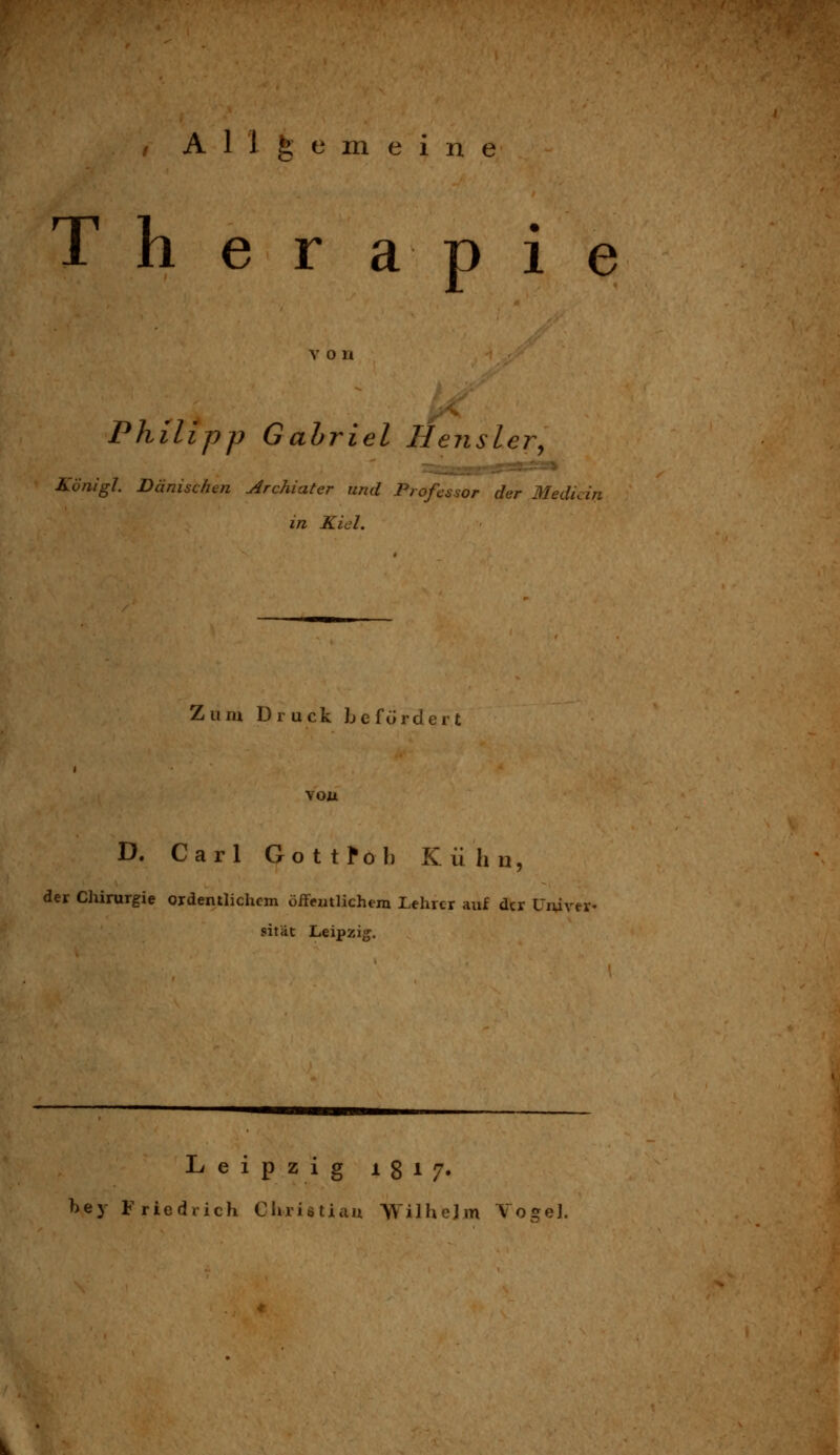 / Allgemein T h er a p 1 e von Philipp Gahriel Hensler^ Königl Dänischen Archiater und Professor der Media in Kiel. Zum Druck Jj e f ü r d e r t vou D. Carl Gottfol) Kühn, der ClüruTgie ordentlichem oireutlichem Lehrer auf der Uiurer- sität Leipzig:. Leipzig 1817. bey Friedrich Cluiötiau Wilhelm Vogel.