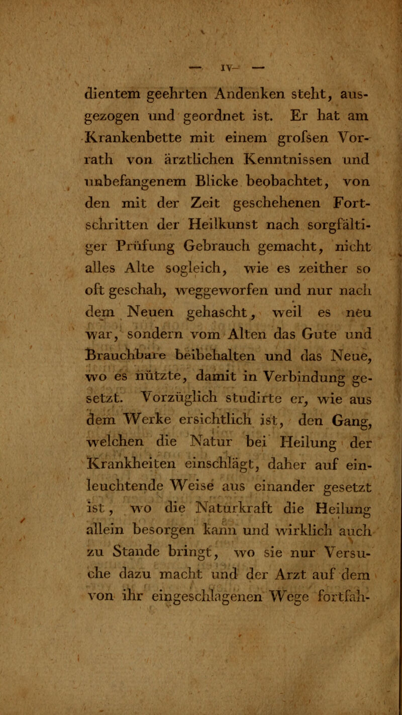 1\ dientern geehrten Andenken steht, aus- gezogen und geordnet ist. Er hat am Krankenbette mit einem grofsen Vor- rath von ärztlichen Kenntnissen und unbefangenem Blicke beobachtet, von den mit der Zeit geschehenen Fort- schritten der Heilkunst nach sorgfälti- ger Prüfung Gebrauch gemacht, nicht alles Alte sogleich, wie es zeither so oft geschah, weggeworfen und nur nach dem Neuen gehascht, weil es neu war, sondern vom Alten das Gute und Brauchbare beibehalten und das Neue, vi^o es nützte, damit in Verbindung ge- setzt. Vorzüglich studirte er, wie aus dem Werke ersichtlich ist, den Gang, welchen die Natur bei Heilung der Krankheiten einschlägt, daher auf ein- leuchtende Weise aus einander gesetzt ist; wo die Naturkraft die Heilun«r allein besorgen kann und wirklich auch zu Stande bringt, wo sie nur Versu- che dazu macht und der Arzt auf dem A^on ihr eingeschlagenen Wege fortfah-