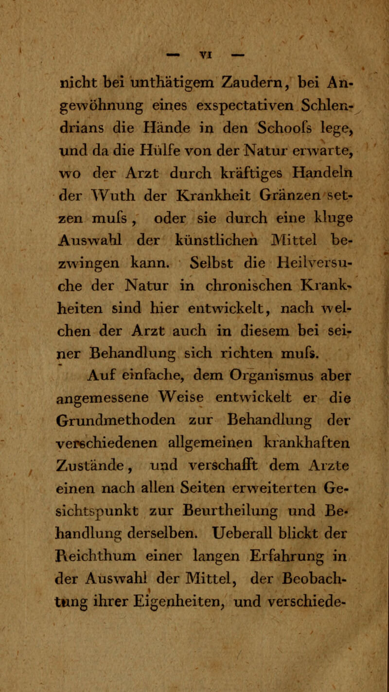 nicht bei untMtigem Zaudern, bei An- gewöhnung eines exspectativen Schlen- drians die Hände in den Schoofs lege, und da die Hülfe von der Natur erwarte, wo der Arzt durch kräftiges Handeln der Wuth der Krankheit Gränzen set- zen mufs , oder sie durch eine kluge Auswahl der künstlichen Mittel be- zwingen kann. Selbst die Heilversu- che der Natur in chronischen Krank- heiten sind hier entwickelt, nach wel- chen der Arzt auch in diesem bei sei- ner Behandlung sich richten mufs. Auf einfache, dem Organismus aber angemessene Weise entwickelt er die Grundmethoden zur Behandlung der verschiedenen allgemeine n krankhaften Zustände, und verschafft dem Arzte einen nach allen Seiten erweiterten Ge- sichtspunkt zur Beurtheilung und Be- handlung derselben. Ueberall blickt der Reichthum einer langen Erfahrung in der Auswahl der Mittel, der Beobach- tung ihrer Eigenheiten, und verschiede-