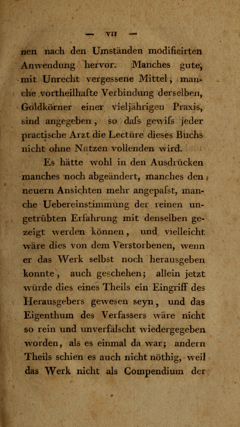 nen nach den Umständen modificirten Anwendung hervor. Manches gute, mit Unrecht vergessene Mittel, man- che vortheilhafte Verbindung derselben, Goldkörner einer vieljährigen Praxis, sind angegeben , so dafs gewifs jeder practische Arzt die Leetüre dieses Buchs nicht ohne Nutzen vollenden wird. Es hätte wohl in den Ausdrücken manches noch abgeändert, manches den * neuern Ansichten mehr angepafst, man- che Uebereinstimmung der reinen un- getrübten Erfahrung mit denselben ge- zeigt werden können, und vielleicht wäre dies von dem Verstorbenen, wenn er das Werk selbst noch herausgeben konnte, auch geschehen; allein jetzt würde dies eines Theils ein Eingriff des Herausgebers gewesen seyn, und das Eigenthum des Verfassers wäre nicht so rein und unverfälscht wiedergegeben worden, als es einmal da war; andern Theils schien es auch nicht nöthig, weil das Werk nicht als Compendium der