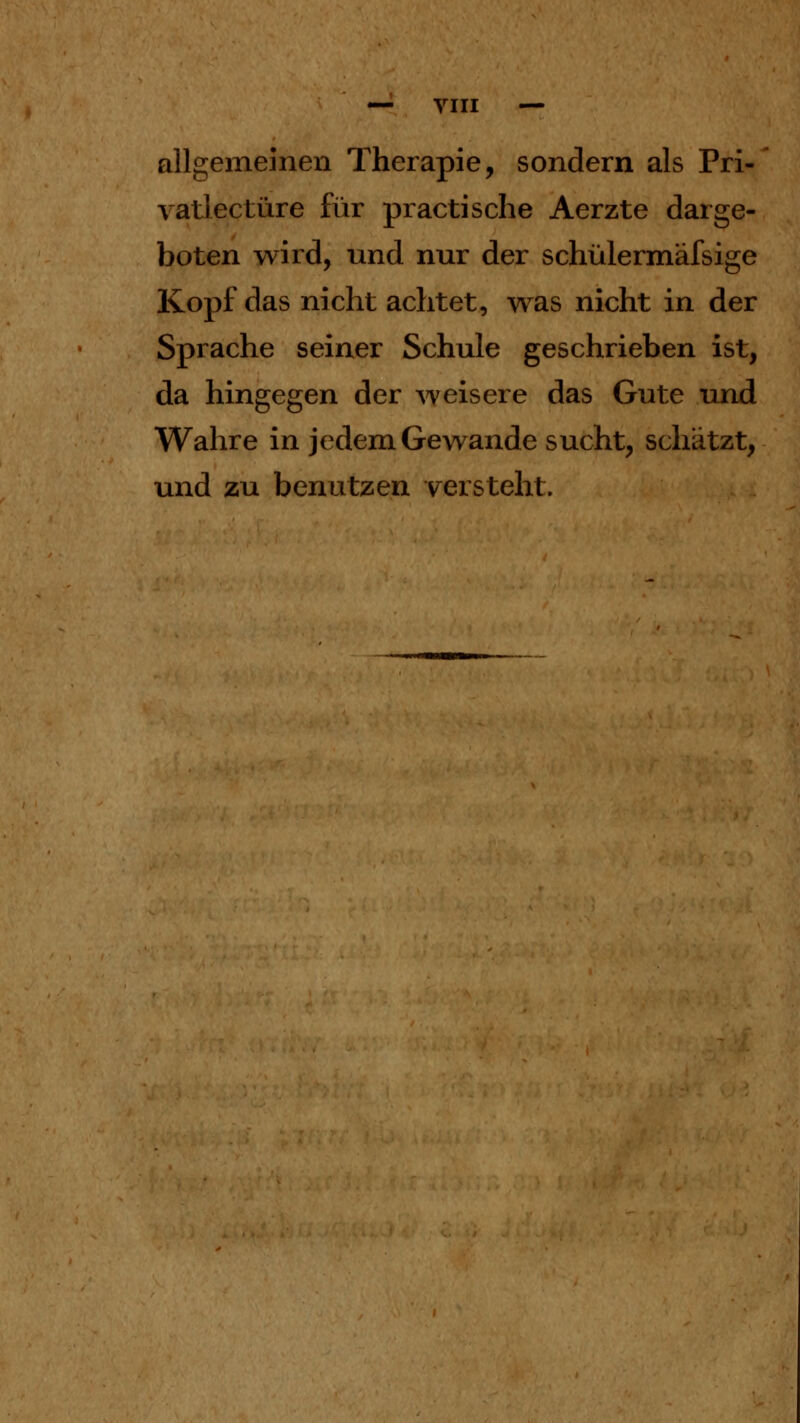 allgememen Therapie, sondern als Pri- vat! ectüre für practische Aerzte darge- boten wird, und nur der schülermäfsige Kopf das nicht achtet, was nicht in der Sprache seiner Schule geschrieben ist, da hingegen der weisere das Gute und Wahre in jedem Gewände sucht, schätzt, und zu benutzen versteht.