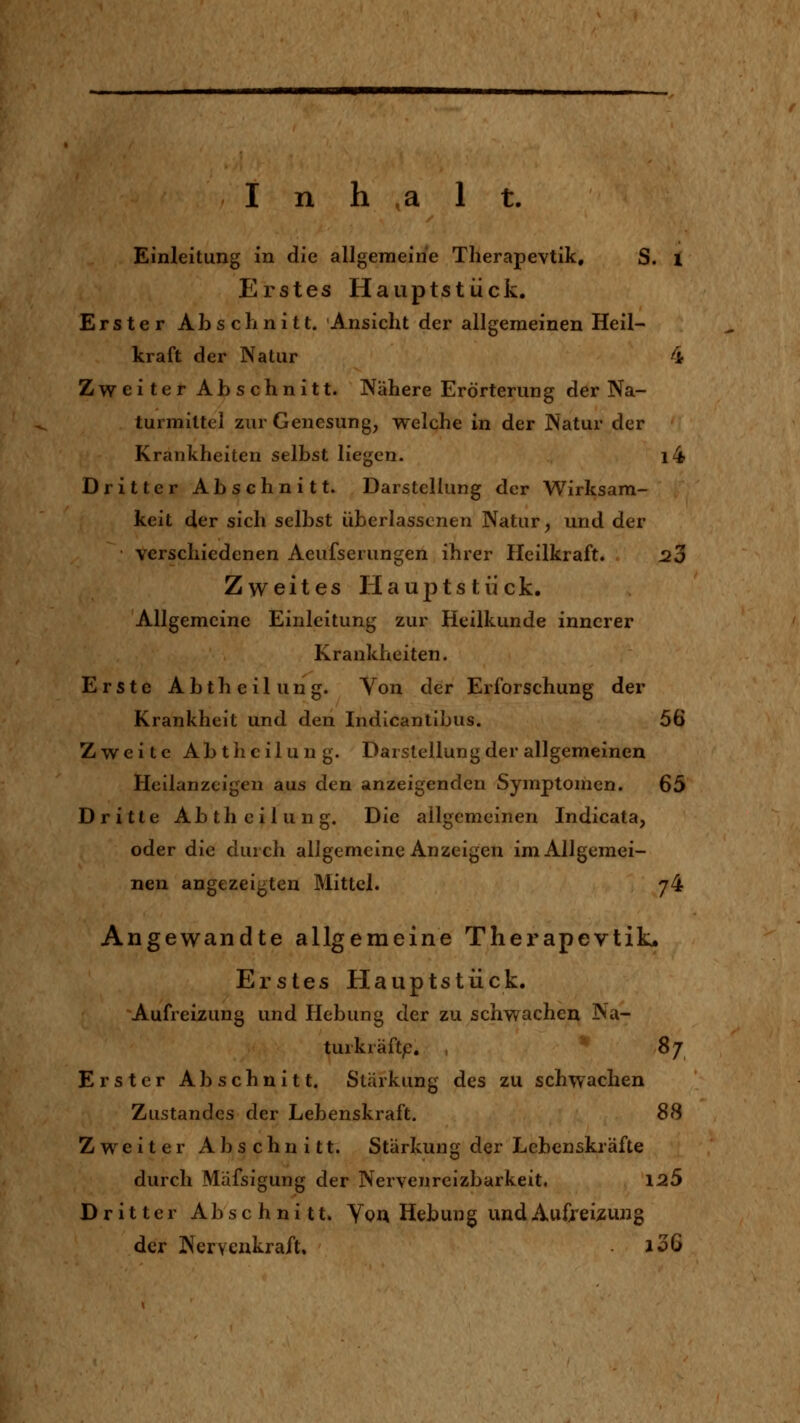 Einleitung in die allgemeine Therapevtik, S. i Erstes Hauptstück. Erster Abschnitt. Ansicht der allgemeinen Heil- kraft der Natur 4 Zweiter Abschnitt. Nähere Erörterung der Na- turmittel zur Genesung, welche in der Natur der Krankheiten selbst liegen. l4 Dritter Abschnitt. Darstellung der Wirksam- keit der sich selbst überlasscnen Natur, und der verschiedenen Aeufserungen ihrer Heilkraft. 23 Zweites Hauptstück. Allgemeine Einleitung zur Heilkunde innerer Krankheiten. Erste Abtheilung. Von der Erforschung der Krankheit und den Indicantibus. 56 Zweite Abtheilung. Darstellung der allgemeinen Heilanzeigen aus den anzeigenden Symptomen. 65 Dritte Abtheilung. Die allgemeinen Indicata, oder die durch allgemeine Anzeigen im Allgemei- nen angezeigten Mittel. 74 Angewandte allgemeine Therapevtik« Erstes Hauptstück. Aufreizung und Hebung der zu schwachen Na- turkräftp. , ^ 8j Erster Abschnitt. Stärkung des zu schwachen Zustandes der Lebenskraft. 88 Zweiter Abschnitt. Stärkung der Lebenskräfte durch Mäfsigung der Nervenreizbarkeit. 125 Dritter Abschnitt. Yqa Hebung und Aufreizung der Nervenkraft. i36