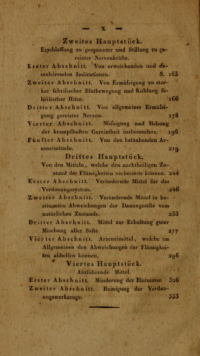 Zweites Hauptstück. ErschlafFung zu gespannter und Stillung zu ge- reizter Ner\enkräfte. Krster Abschnitt. Von erweichenden und de- niulcirenden Indicationen. S. l63 Zweiter Abschnitt. Von Ermäfsigung zu star- ker febrilischer Blutbewegung und Kühlung fe- briiischer Hitze. l66 Dritter Abschnitt. Von allgemeiner Ermäfsi- gung gereizter Nerven. 178 Vierter Abscbnitt. Mäfsigung und Hebung der kranipfliaftcn Gereiztheit insbesondere. ig6 Fünfter Abschnitt. Von den betäubenden Ar- zeneimitteln. 219 Drittes Hauptstück. Von den Mitteln, welche den nachtheiligen Zu- stand der Flüssigkeiten \erbesseni können. 244 Erster Abschnitt. Verändernde Mittel für das Verdauungssystem» a46 Zweiter Abschnitt. Verändernde Mittel in be- • stiiumten Abweichungen der Dauungssäfte vom natürlichen Zustande. 253 Dritter Abschnitt. Mittel zur Erhaltungguter Mischung aller Säfte. 277 Vierter Abschnitt. Arzeneimittel, welche im Allgemeinen den Abweichungen der Flüssigkei- ten abhelfen können. 296 Viertes Hauptstück. Ausführende Mittel. Erster Abschnitt. Minderung der Blulmasse. 326 Zweiter Abschnitt. Reinigung der Verdau- uugswerkzeuge. 333
