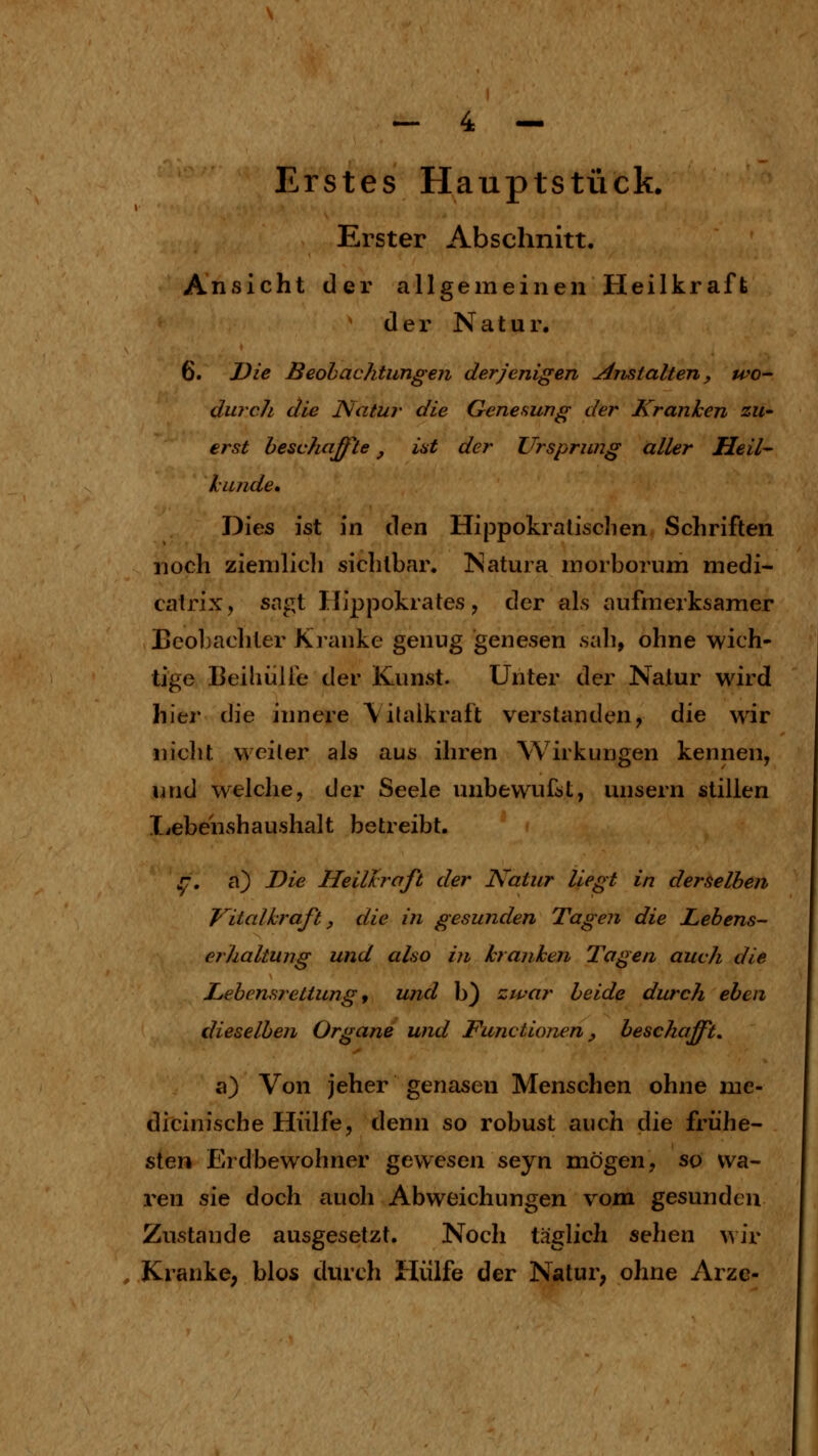 Erster Abschnitt. Ansicht der allgemeinen Heilkraft der Natur. 6. Die Beobachtungen derjenigen Anstalten, wo- durch die Natur die Genesung der Kranken zU' erst beschaß^te, iat der Ursprung aller Heil- kunde* Dies ist in i\Qn Hippokralischen Schriften noch ziemlicli sichtbar. Natura morborum medi- catrix, sagt Hippokrates, der als aufmerksamer Ecoliachter Kranke genug genesen .sah, ohne wich- tige Beihülfe der Kunst. Unter der Natur wird hier die innere \ilalkraft verstanden, die wir nicht weiter als aus ihren Wirkungen kennen, und welche, der Seele unbewufst, unsern stillen Ivebenshaushalt betreibt. ^. a) Die Heillraft der Natur liegt in derselben Vitalhraft, die in gesunden Tagen die Lebens- erhaltung und also in kranken Tagen auch die Lebensrettung 9 und b) zwar beide durch eben dieselben Organe und Functionen y beschafft. a) Von jeher genasen Menschen ohne me- dicinische Hülfe, denn so robust auch die frühe- sten Erdbewohner gewesen seyn mögen, so wa- ren sie doch auch Abweichungen vom gesunden Zustande ausgesetzt. Noch täglich sehen ^^Jr Kranke, blos durch Hülfe der Natur, ohne Arze-