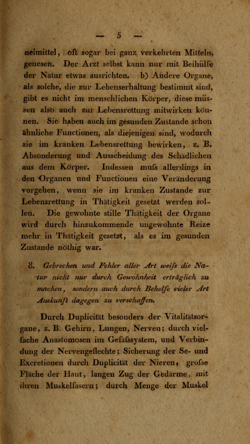 n«imiltel, oft sogar bei ganz verkehrten Mitteln, genesen. Der i\rzt selbst kann nur mit Beihülfe der Natur etwas ausrichten, b) Aiidere Organe, als solche, die zur Lebenserhaltung bestimmt sind, gibt es nicht im menschlichen Körper, diese müs- sen also auch zur Lebensrettung mitwirken kön- nen. Sie haben auch im gesunden Zustande schon ähnliche Functionen, als diejenigen sind, wodurch sie im kranken Lebensrettung bewirken, z, B. Absonderung und Ausscheidung des Schädlichen aus dem Körper. Indessen mufs allerdings in den Organen und Functionen eine Veränderung vorgehen, wenn sie im kranken Zustande zur Lebensrettung in Thätigkeit gesetzt werden sol- len. Die gewohnte stille Thätigkeit der Organe wird durch hinzukommende ungewöhnte Reize mehr in Thätigkeit gesetzt, als es im gesunden Zustande nöthig war. 8. Gehrechen und Fehler aller u4rt weifs die Na- tur nicht nur durch Gewohnheit erträglich zu machen, sondern auch durch Belielfe vieler Art Aushurift dagegen zu verschaffen» Durch Duplicität besonders der Vitalitätsor^ gane, z.B. Gehirn, Lungen^ Nerven; durch viel- fache Anastomosen im Gefäfssystem, und Verbin- dung der Nervengeflechte; Sicherung der Se- und Excretionen durch Duplicität der Nieren f grofse Fläche der Haut, langen Zug der Giedärme, mit ihren Muskelfasern; durch Menge der Muskel