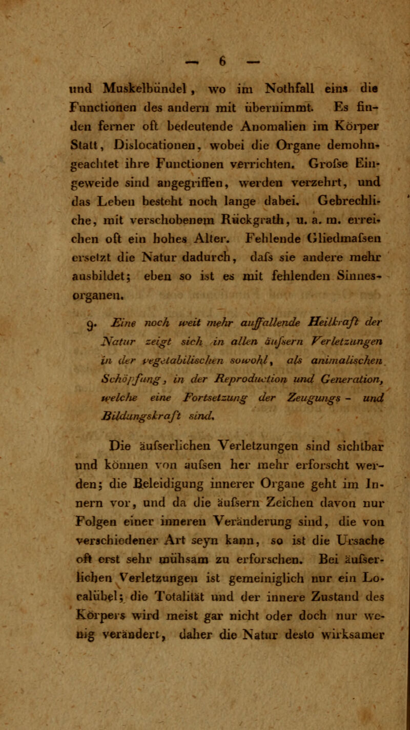 und Muskelbiindel , wo im Nothfall ein» die Functionen des andern mit übernimmt. Es fin- den ferner oft bedeutende Anomalien im Köi'per Statt, Diülocationen, wobei die Organe demohn- geachtet ihre Functionen verrichten, Grofse Ein- geweide sind angegriffen, werden verzehrt, und das Leben besteht noch lange dabei. Gebrechli- che, mit verschobenem Rückgrath, u. a. m. errei* chen oft ein hohes Alter. Fehlende (iliedmafsen ersetzt die Natur dadurch, dafs sie andere mehr ausbildet; ebeu so ist es mit fehlenden Sinnes- organen. g. Eine noch weit mehr auffallende Heilkraß der jVotur zeigt sich in allen äußern Verletzungen in der pegeiahilischen sowohl % als animalischen Schöpfung 3 in der Reproduction und Generation, welcJie eine Fortsetzung der Zeugwigs - und BUdungshraft sind. Die äufserlichen Verletzungen sind sichtbar und können von aufsen her mehr erforscht wer- den; die fieleidigung innerer Organe geht im In- nern vor, und da die äufsern Zeichen davon nur Folgen einer inneren Veränderung sind, die von verschiedener Art seyn kann, so ist die Ursache oft erst sehr mühsam zu erforschen. Bei äulser- licben Verletzungen ist gemeiniglich nur ein Lo- calüb^l; die Totalität und der innere Zustand des Körpers wird meist gar nicht oder doch nur we- llig verändert, dalier die Natur desto wirksamer