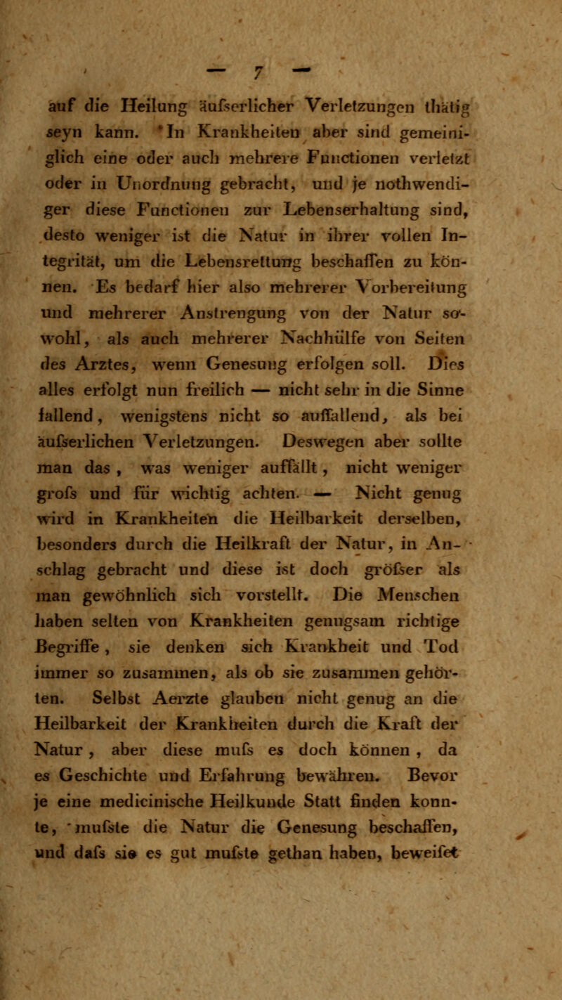 auf die Heilung äufserlichcr Verletzungen lliälig seyn kann. *In Krankheiten aber sind gemeini- glich eine oder auch mehrere Functionen verletzt oder in Unordnung gebracht, und je nothwendi- ger diese Functionen zur Lebenserhaltung sind, desto weniger ist die Natur in ihrer rollen In- tegrität, um die Lebensreltung beschaffen zu kön- nen. Es bedarf hier also mehrerer Vorbereitung und mehrerer Anstrengung von der Natur so*- wohl, als auch mehrerer Nachhülfe von Seiten des Arztes, wenn Genesung erfolgen soll. Dies alles erfolgt nun freilich — nicht sehr in die Sinne fallend, wenigstens nicht so auffallend, als bei äufserlichen Verletzungen. Deswegen aber sollte man das , was weniger auffällt, nicht weniger grofs und für \^^chtig achten. — Nicht genug wird in Krankheiten die Heilbarkeit derselben, besonders durch die Heilkraft der Natur, in An- schlag gebracht und diese ist doch größer als man gewöhnlich sich vorstellt. Die Menschen ]iaben selten von Krankheilen genugsam richtige ßegi'iffe, sie denken sich Krankheit und Tod immer so zusammen, als ob sie zusammengehör- ten. Selbst Aerzte glauben nicht genug an die Heilbarkeit der Krankiieiten durch die Kraft der Natur, aber diese mufs es doch können , da es Geschichte und Erfahrung bewähren. Bevor je eine medicinische Heilkunde Statt finden konn- te, 'mufsle die Natur die Genesung beschaffen, und dafs &i» es gut muffte gethan haben, beweifet