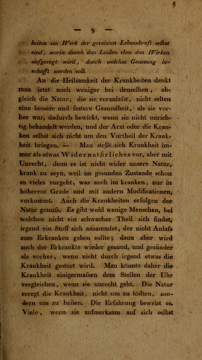heilen ein Werk der gereizten Lebenskraft selbst sind, worin durch das Leiden eben das TVirken aufgeregt wird, duKcfi welches Genesung be- scliafft werden solL An die Heilsarakeit der Krankheiten denkt man jetzt noch weniger bei denselben , ob- gleich die Natur, die sie veranlafst, nicht selten eine bessere und festere Gesundheit, als sie vor- her war, dadurch bewirkt, wenn sie nicht unrich- tig behandelt werden, und der Arzt oder die Kran- ken selbst sich nicht um den Vortheil der Krank- heit bringen. — Man steJJLrsich Krankheit im- mer als etwas W i d e r n a t /i r 1 i c h e s vor, aber mit Unrecht, denn es ist nicht wider unsere Natur, krank zu seyn, weil im gesunden Zustande schon so vieles vorgeht, was auch im kranken, nur in höherem Grade und mit andern Modificationen, vorkommt. Auch die Krankheiten erfolgen der Natur gemäfs. Es gibt wohl wenige Menschen, bei welchen nicht ein schwacher Theil sich findet, irgend ein Stoffsich ansammlet, der nicht Anlafs zum Erkranken geben sollte; dann aber wird auch der Erkrankte wieder gesund, und gesünder als vorher, wenn nicht durch irgend etwas die Krankheit gestört wird. Man könnte daher die Krankheit einigermaßen dem Stellen der Uhr vergleichen, wenn sie unrecht geht. Die Natur erregt die Krankheit^ nicht um zu lödten, son- dern um zu heilen. Die Erfahrung beweist es. Viele , wenn sie aufmerksam auf sich selbst
