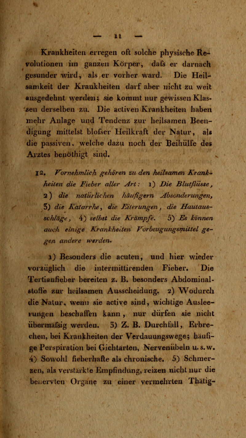 Krankheiten erregen oft solche physische Re- volutionen iin ganzen Körper, dafs er darnach gesunder wird, als er vorher ward. Die Heil- sanikeit der Krauklieiten darf aber nicht zu weit ausgedehnt werden; sie kommt nur gewissen Klas- jsen derselben zu. Die acliven Krankheiten haben mehr Anlage und Tendenz zur heilsamen Been- digung mittelst blofser Heilkraft der Natur, al« die passiven, welche dazu noch der Beihülfe des Arztes benöthigt sind, 12, Vornehmlich gehören zu den jheilsamen Kranh-^ heilen die Fieber aller Art: \) Die Blutflüsse, 2) die natürlichen häufigem Absonderungen, 5) die Katarrhe y die Kilerungen j die Hautaus- schläge, 4) selbst die Krämpfe. 5) j^ können auch einige Krankheiten Vorbeugungsmiltel ge- gen andere werden» i) Besonders die acuten, und hier wieder vorzüglich die intermittirenden Fieber. Die Tertianfieber bereiten z. B. besonders Abdominal- fitofi'e zur heilsamen Ausscheidung. 2) Wodurch die Natur, wenn sie active sind, wichtige Auslee- rungen beschaffen kann , nur dürfen sie nicht übermäßig werden. 3) Z. B. Durchfall, Erbre- chen, bei Krankheiten der Verdauungswege; häufi- ge Perspiration bei Gichtarten, Nervenübeln u.s.w. 4) Sowohl fieberhafte als chronische, 5) Seh mer- zen, als verstärkte Empfindung, reizen nicht nur die beüervten Oi'gane zu einer vermehrten Thätig-