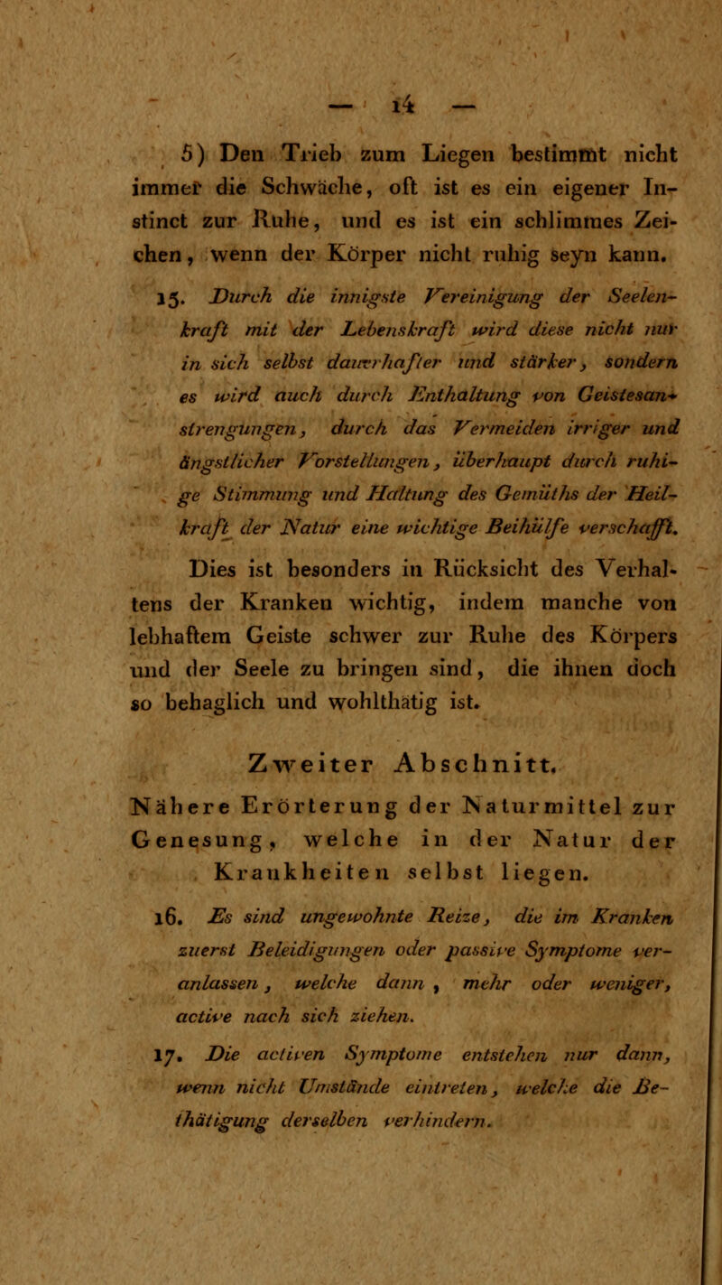 — 1^ — 5) Den Trieb zum Liegen beslimiöt nicht immef die Schwäche, oft ist es ein eigener In- stinct zur Ruhe, und es ist ein schlimmes Zei- chen , wenn der Körper nicht ruhig seyn kann. 15. Durch die innigste Vereinigung der Seelen'- kraft mit der Lebenskraft wird diese nicht nuv in sich selbst daiivrhafler und stärker, sondern es wird auch durch Enthaltung von Geistesan^ sirengungen, durch das Vermeiden irriger und ängstlicher Vorstellungen, überhaupt durch ruhi- ge Stiinmung und Haltung des Gemüths der Heil- kraft der Natur eine wichtige Beihülfe verschafft. Dies ist besonders in Rücksicht des Verhal- tens der Kranken wichtig, indem manche von lebhaftem Geiste schwer zur Rulie des Körpers und C(GY Seele zu bringen sind, die ihnen doch so behaglich und wohlthätig ist. Zweiter Abschnitt, Nähere Erörterung der Natur mittel zur Genesung, welche in der Natur der Krankheiten selbst liegen. 16. Es sind ungewohnte Reize, die im, Kranken zuerst Beleidigungen oder jjassife Symptome ver- anlassen j welche dann , mehr oder wenigerj active nach sich ziehen. 17. Die aclii'en Symptome entstehen nur dann, wenji nicht Umstände eintreten, welche die ße~ ihätigung derselben verhindern.