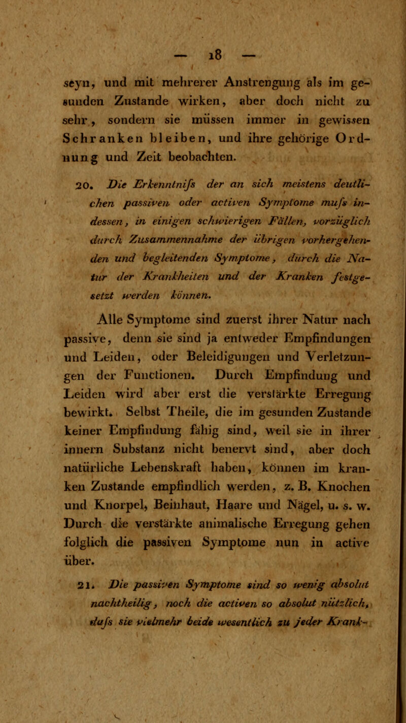 seyn, und mit mehrerer Anstrengung als im ge- sunden Zustande wirken, aber doch nicht zu sehr, sondern sie müssen immer in gewissen Schranken bleiben, und ihre gehörige Ord- nung und Zeit beobachten. 20. Die Erhenntnijs der an sich meistens deutli- chen passiperi oder activen Syrnptoine mufi in- dessen, in einigen schwierigen Fällenj vorzüglich durch Zusammennähme der Uhr igen vorhergehen- den und begleitenden Symptome, durch die Na- tur der KrankJieiten und der Kranken festge- setzt werden können. Alle Symptome sind zuerst ihrer Natur nach passive, denn sie sind ja entweder Empfindungen und Leiden, oder Beleidigungen und Verletzun- gen der Functionen. Durch Empfindung und Leiden wird aber erst die verstärkte Erregung bewirkt. Selbst Theile, die im gesunden Zustande keiner Empfindung fähig sind, wtil sie in ihrer Innern Substanz nicht benervt sind, aber doch natürliche Lebenskraft haben ^ können im kran- ken Zustande empfindlich werden, z.B. Knochen und Knorpel, Beinhaut, Haare und Nägel, u. s. w. Durch iiie verstärkte animalische Erregung gehen folglich die passiven Symptome nun in activc über. 21* Die passiven Symptome sind so wenig absolut nachtheilig j noch die activen so absolut nützlich, dtifs sie vielmehr beide wesentlich zu Jeder Krank--