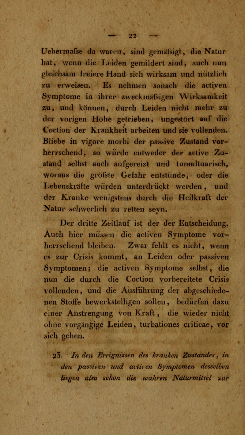 — :j2 — Uebermafse da waren, sind gemafsigt, die Natur hat, wenn die Leiden gemildert sind, auch nun gleichsam freiere Hand sich wirksam und nützlich zu erweisen. Es nehmen sonach die activen Symptome in ihrer zweckmäfsigen W^irksamkeit zu, und können, durch Leiden nicht mehr zu der vorigen Höhe getrieben, ungestört auf die Coction der Krankheit arbeiten und sie vollenden. Bliebe in vigore morbi der passive Zustand vor- herrschend, so würde entweder der aclive Zu- stand selbst auch aufgereizt und tumultuarisch, woraus die gröfste Gefahr entstünde, oder die Lebenskräfte würden unterdrückt werden, und der Kranke wenigstens durch die Heilkraft der Natur schwerlich zu reiten seyn. Der drittß Zeitlauf ist der der Entscheidung, Auch hier müssen die acliven Symptome vor- herrschend bleiben. Zwar fehlt es nicht, wenn es zur Crisis kommt, an Leiden oder passiven Symptomen; die activen Symptome selbst, die nun die dui'ch die Coction vorbereitete Crisis vollenden, und die Ausführung der abgeschiede- nen Stoffe bewerkstelligen sollen, bedürfen dazu einer Anstrengung von Kraft, die wieder nicht ohne vorgängige Leiden, turb<itione3 criticae, vor sich gehen, 25. In den Ereignissen des kranken Zustandes, in den passiven und acliven Symptomen desselben liegen also schon die wahren Naiurmitiel zur-