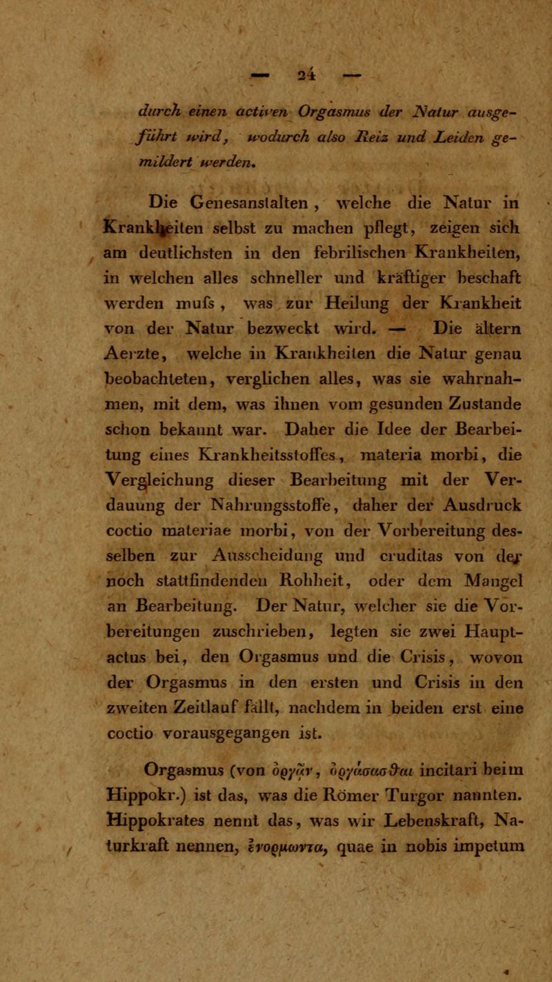 durch einen activen Orgasmus der Ncäur ausge^ führt wird, wodurch also Reiz und Leiden ge- mildert werden. Die Geiiesanslalten , welche die Natur in Krank]|^ilen selbst zu machen pflegt, zeigen sich am deutlichsten in den febrilischen Krankheilen, in welchen alles schneller und kräftiger heschaft werden irufs , was zur Heilung der Kiankheit von der Natur bezweckt wird. — Die altern Aeizte, welche in Krankheilen die Natur genau beobachteten, verglichen alles, was sie wahrnah- men, mit dem, was ihnen vom gesunden Zustande schon bekannt war. Daher die Idee der Bearbei- tung eines Ki ankheitsstofles , materia morbi, die Vergleichung dieser Bearbeitung mit der Ver- dauung der Nahrungsstoffe, daher der Ausdruck Cüctio maleriae morbi, von der Vorbereitung des- selben zur Ausscheidung und cruditas von dej: noch stattfindenden Rohheit, oder dem Mangel an Bearbeitung. Der Natur, welcher sie die Vor- bereitungen zuschrieben, legten sie zwei Haupt- actus bei, den Orgasmus und die Crisis, wovon der Orgasmus in den ersten und Crisis in den zweiten Zeitlauf fällt, nachdem in beiden erst eine coctio vorausgegangen ist. Orgasmus (von ogyar, (fQyaauG&ai incitari beim Hippokr.) ist das, was die Römer Turgor nannten. Hippokrates nennt das, was wir Lebenskraft, Na- turkraft nennen, IvoQfiwvja, quae in nobis impetum
