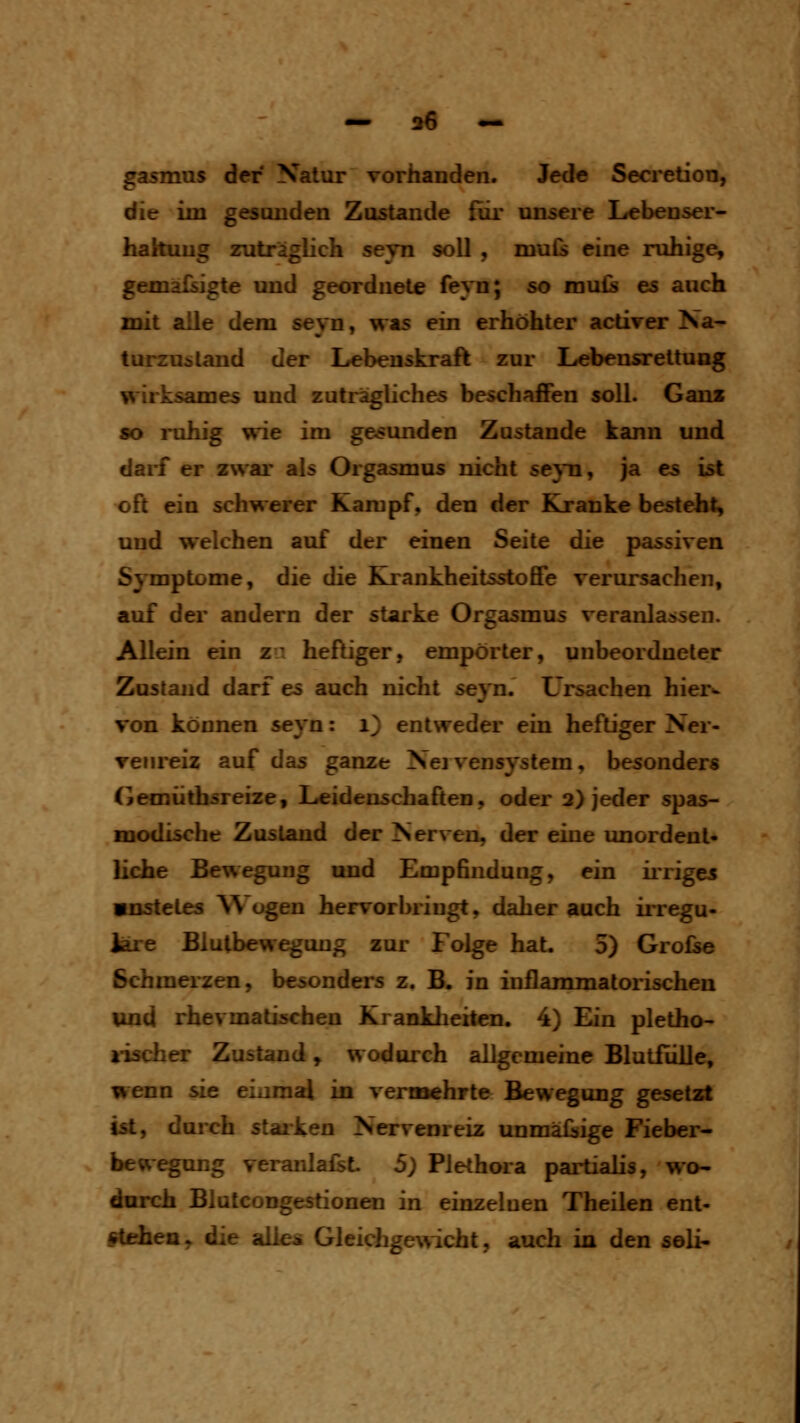 gasmus der Natur vorhanden. Jede Secretion, die im gesunden Zosüuide für unsere Lebenser- hakuug zuträglich seyn soll , muis eine ruhige, gemäßigte und geordnete feyn; so mu£s es auch mit alle dem seyn, was ein erhöhter activer Na- turzustand der Lebenskraft zur Lebensrettung wirksames und zuträgliches beschaffen soll. Ganz so ruhig wie im gesunden Zustande kann und darf er zwar als Orgasmus nicht seyn, ja es ist x)ft ein schwerer Kampf, den der Kranke besteht, und welchen auf der einen Seite die passiven Symptome, die die Krankheitsstoffe verursachen, auf der andern der starke Orgasmus veranlassen. Allein ein zu heftiger, empörter, unbeordneter Zustand darf es auch nicht seyn. Ursachen hier^ von können seyn: 1} entweder ein heftiger Ner- venreiz auf das ganze Nej vensystem, besonders (jemüthsreize, Leidenschaften, oder 2> jeder spas- modische Zustand der Nerven, der eine unordent- liche Bewegung und Empfindung, ein ii*riges «nstetes ^Vogen hervorbringt, daher auch ii-regu- Jare Blutbeweguug zur Folge hat. 5) Grofse Schmerzen, besonders z. B. in inflammatorischen und rhevmatischen Kranklieiten. 4) Ein pletho- lisch er Zustand, wodurch allgemeine Blutfiüle, wenn sie eiaraal in vernaehrte Bewegung gesetzt ist, durch stallen Nervenreiz unmäßige Fieber- bew^ung veranlagt 5) Plethora partialis, wo- durch Blutcongestionen in einzelnen Theilen ent- stehen, die alles Gleichgewicht, auch in den seli-