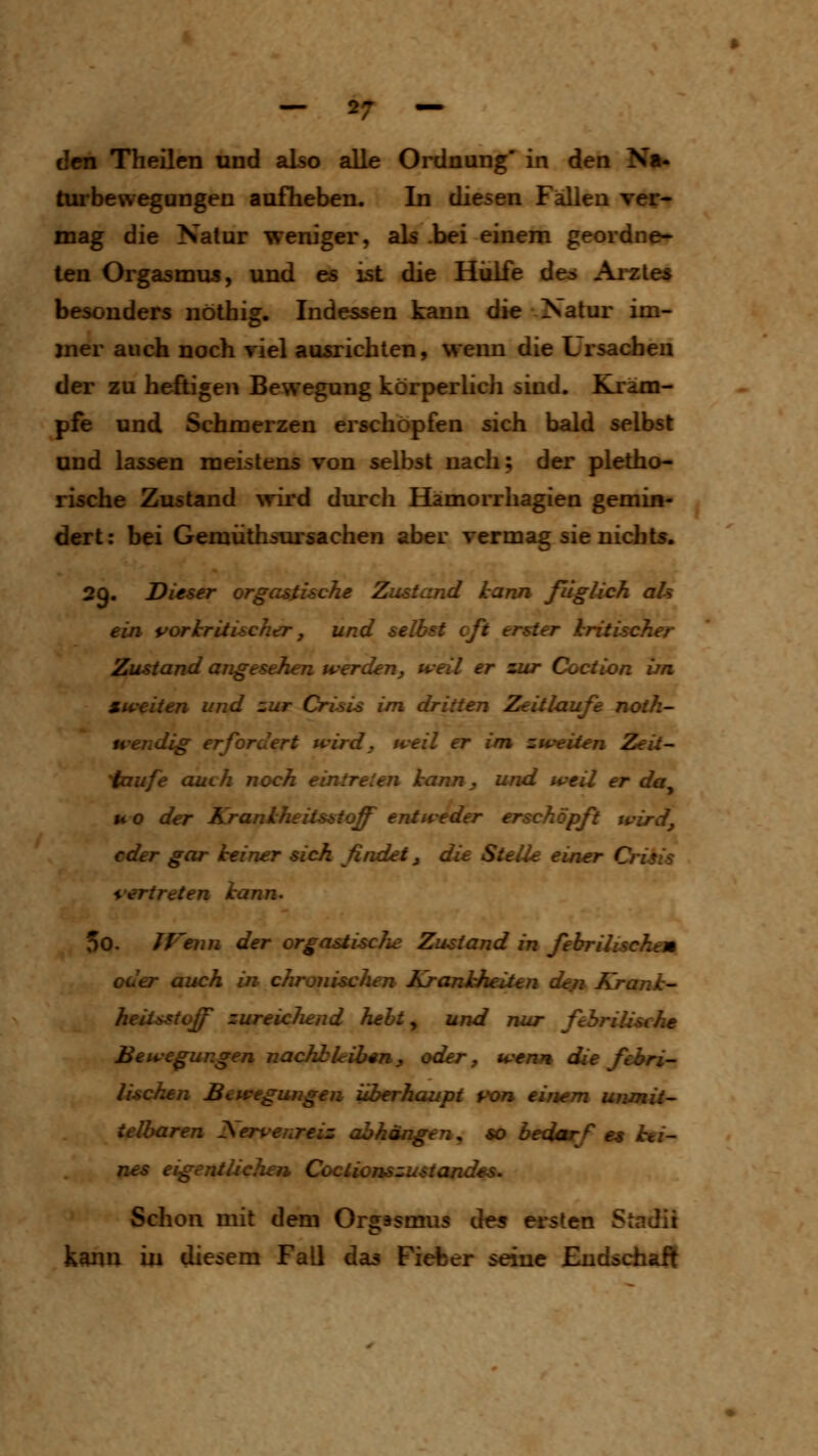 den Theilen und also alle Ordnung' in den Na- turbewegangen aufheben. In diesen Fällen ver- mag die Natur weniger, als .bei einem geordne- ten Orgasmus, und es ist die Hiilfe des Arzte« besonders nöthig. Indessen kann die Natur im- mer auch noch riel aosrichlen, wenn die Ursachen der zu heftigen Bewegung körperhch sind. Kräm- pfe und Schmerzen erschöpfen sich bald selbst und lassen meistens von selbst nach; der pletho- rische Zustand ^Tird durch Hamorrhagien gemin- dert : bei Gemüthsursachen aber vermag sie nichts. 29. Dieser orgastische Zustand kann fiigUch ah ein vorhritischer, und selbst oft erster kritischer Zustand angesehen werdenj weil er zur Coction im Mw^iien und zur Crisis im dritten Zeitlaufe noth- wendig erfordert wird, weil er i/n zweiten Zeii- 'faufe auch noch eintreten kann, und weil er da^ HO der Krankheiisstoff entweder erschöpft wird, oder gar keiner sich findet, die Stelle einer Crisis vertreten kann. 00. fp'etin der orgastische Zustand in fehrilischem oder auch in chronischen Krajiiheiien den Krank- heiiastoff zureichend hebt ^ und nur fehrilische Bewegungen nachbleiben, oder, wemt die febri- lischen Bewegungen überhaupt von einem unmit- ielbaren JS^ervenreiz abhängen, «o bedarf et kei- nes eigeniächen Coctionszustandes. Schon mit dem Orgasmus des ersten Stadii kann in diesem Fall das Fieber seine Eudschaft