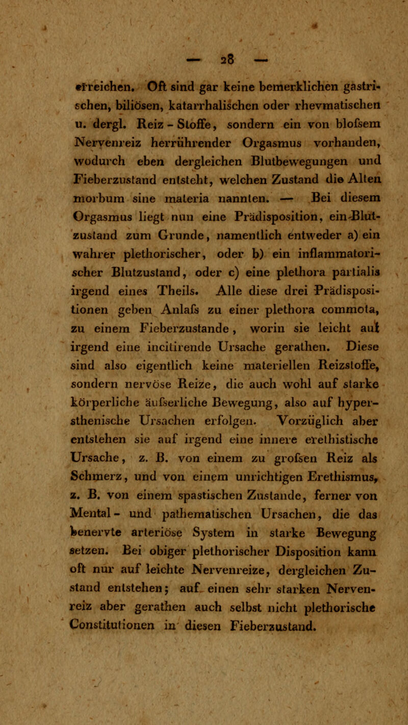 «Ireichen. Oft sind gar keine bemerklichen gastri- schen, biliösen, katarrhalischen oder rhevmatischen u. dergl. Reiz-Stoffe, sondern ein von blofsem Nervenreiz herrührender Orgasmus vorhanden, wodurch eben dergleichen Blutbewegungen und Fieberzustand entsteht, welchen Zustand die Alten morbum sine maleria nannten. — Bei diesem Orgasmus liegt nun eine Prädisposition, ein-Blut- zusland zum Grunde, namentlich entweder a) ein wahrer plethorischer, oder b) ein inflammatori- scher Blutzusland, oder c) eine plethora partialis irgend eines Theils. Alle diese drei Prädisposi- tionen geben Anlafs zu einer plethora commota, zu einem Fieberzustande, worin sie leicht aut irgend eine incitirende Ursache gerathen. Diese sind also eigentlich keine materiellen Reizsloöe, sondern nervöse Reize, die auch wohl auf starke körperliche äufserliche Bewegung, also auf hyper- sthenische Ursachen erfolgen. Vorzüglich aber entstehen sie auf irgend eine innere erelhistische Ursache, z. B. von einem zu grofsen Reiz als Schmerz, und von einem unrichtigen Erethismus, a. B. von einem spastischen Zustande, ferner von Mental- und patliemalischen Ursachen, die das feenervte arteriöse System in starke Bewegung setzen. Bei obiger plethorischer Disposition kann oft nur auf leichte Nervenreize, dergleichen Zu- stand entstehen; auf einen sehr starken Nerven- reiz aber gerathen auch selbst nicht plethorische Constitutionen in diesen Fieberzustand.