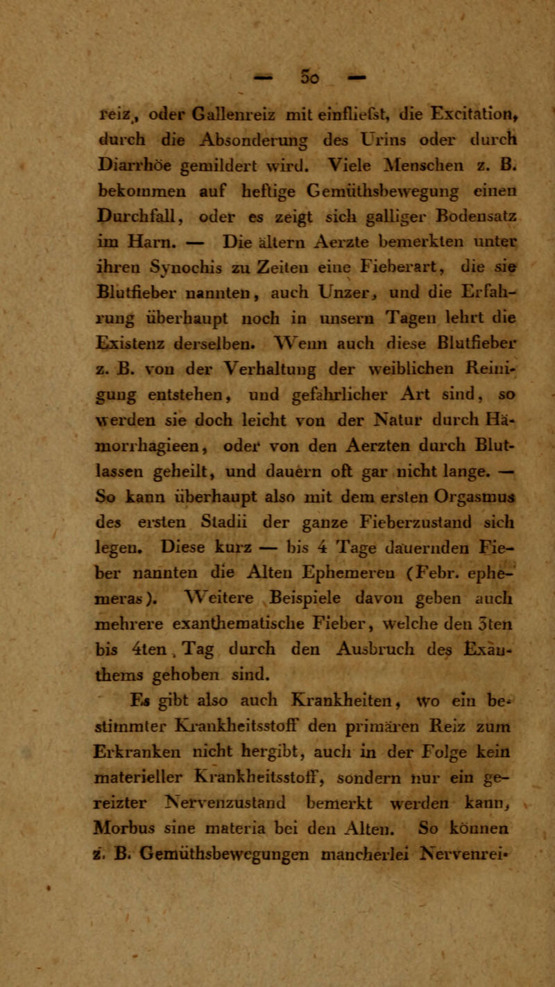 — 00 — feiz, oder Gallenreiz mit einfliefst, die Excitatioiit durch die Absonderung des Urins oder durch DiaiTliöe gemildert wird. Viele Menschen z. ß. bekommen auf heftige Gemiithsbewegung einen Durchfall, oder es zeigt sich galliger Bodensatz im Harn. — Die altern Aerzte bemerkten unter ihi'en Syuochis zu Zeiten eine Fieberart, die sie Blutfieber nannten, auch Unzer> und die Erfah- rung überhaupt noch in unsern Tagen lehrt die Existenz derselben. Wenn auch diese Blutfieber z. B. von der Verhaltung der weiblichen Reini- gung entstehen, und gefalu-licher Art sind, so werden sie doch leicht von der Natur durch Hä- morrhagieen, oder von den Aerzten durch Blut- lassen geheilt, und dauern oft gar nicht lange. — So kann überhaupt also mit dem ersten Orgasmus des ersten Stadii der ganze Fieberzustand sich legen. Diese kurz — bis 4 Tage dauernden Fie- ber nannten die Alten Ephemeren (Febr. ephe- meras). ^Veitere Beispiele davon geben auch mehrere esanthematische Fieber, Welche den 5ten bis 4ten, Tag durch den Ausbruch des Exan- thems gehoben sind. F»» gibt also auch Krankheiten, wo ein be^ stimmter Ki-ankheitsstoflf den primäi'cn Reiz zum Erkranken nicht hergibt, aucii in der Folge kein materieller Krankheitsstoff, sondern nur ein ge- reizter Nervenzustand bemerkt werden kann^ Morbus sine materia bei den Alten. So können 2. B. Gemüthsbewegungen mancherlei Nervenrei-