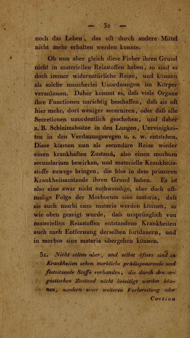 noch das Lebeu, das oft durch andere Mittel nicht mehr erhalten werden konnte. Ob nun aber gleich diese Fieber ihren Grund nicht in materiellen Reizslofien haben, so sind es docli immer widernatürliche Reize, und können als solche mancherlei Unordnungen im Körper veranlassen. Daher kommt es, dafs viele Organe ihre Functionen unrichtig beschaffen, dafs sie oft hier mehr, dort weniger secerniren, oder dafs alle Secretionen unordentlich geschehen, und daher z. B. Schleimabsätze in den Lungen, Unreinigkei- ten in den Verdauungswegen u. s. w. entstehen. Diese köimen nun als secundäre Reize wieder einen krankhaften Zustand, also einen morbura secundarium bewirken, und materielle Krankheits- stoife zuwege bringen, die blos in dem priniäi-en Krankheilszuslande ihren Grund haben. Es ist also eine zwar nicht nothwendige, aber doch oft- malige Folge der Morborum s'me matcria, dafs sie auch morbi cum materia werden können, so wie oben gezeigt wurde, dafs ursprünglich von materiellen Reizstoffen entstandene Krankheiten auch nach Entfernung derselben fortdauern, und in morbos sine materia übergehen können. 5l» Nicht selten ahcr, und selbst öfters sind in Krankheiten schon merkliche prädisponirende und festsitzende Stoffe vorhanden^ die durch den or^ gastischen Zustand nicht beseitigt werden lö'n- itenj Sandern einer weiteren Forbereitung oder Coction