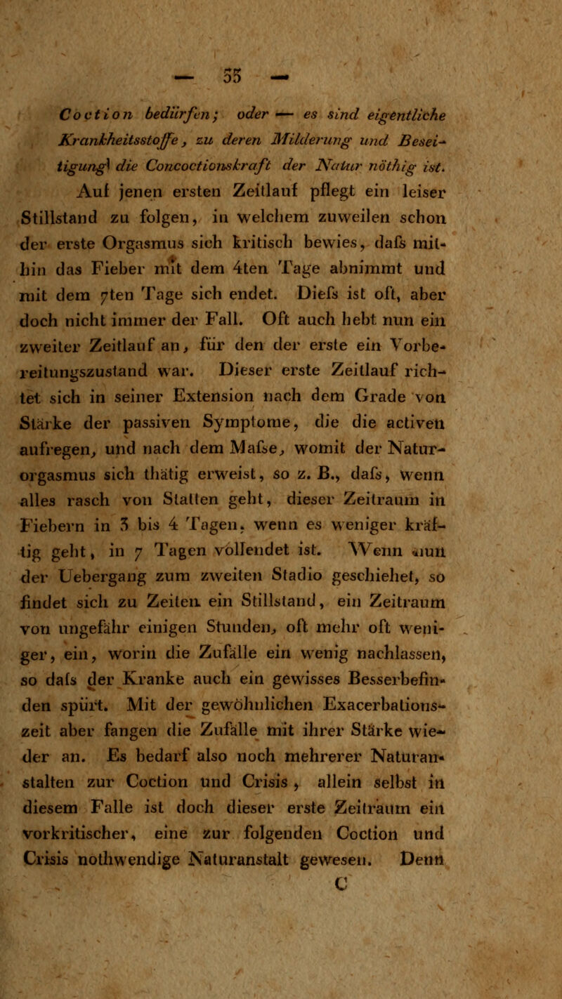 DO Coction bedürfen; oder — es sind eigentliche Krankheitsstoffe, zu deren Milderung und Besei- tigung die Concoctionskraft der Natur nöthig ist* Aul jenen ersten Zeillauf pflegt ein leiser Stillstand zu folgen, in welcliem zuweilen schon der erste Orgasmus sich kritisch bewies, dafs mit- hin das Fieber mit dem 4ten Tage abnimmt und mit dem 7ten Tage sich endet. Diefs ist oft, aber doch nicht immer der Fall. Oft auch hebt nun ein zweiter Zeitlauf an ^ für den der erste ein Vorbe- reilungszustand war. Dieser erste Zeitlauf rich- tet sich in seiner Extension nach dem Grade von Stärke der passiven Symptome, die die activen aufregen^ und nach dem Mafse^ womit der Natur- orgasmus sich thätig erweist, so z. B., dafs, Wenn alles rasch von Statten geht, dieser Zeitraum in Fiebern in 5 bis 4 Tagen, wenn es weniger kräf- tig geht, in 7 Tagen vollendet ist. Wenn 4iun der Uebergang zum zweiten Sladio geschiehet, so findet sich zu Zeiten ein Stillstand, ein Zeitraum von ungefähr einigen Stunden^ oft mehr oft weni- ger, ein, worin die Zufälle ein wenig nachlassen, so dafs der Kranke auch ein gewisses Besserbefin- den spürt. Mit der gewöhnlichen Exacerbations*- zeit aber fangen die Zufälle mit ihrer Stärke wie- der an. Es bedarf also noch mehrerer Naturan« «talten zur Coction und Crisis , allein selbst in diesem Falle ist doch dieser erste Zeilraum ein vorkritischer, eine zur folgenden Coction und Crisis nolhwendige Naturanstait gewesen. Denn C