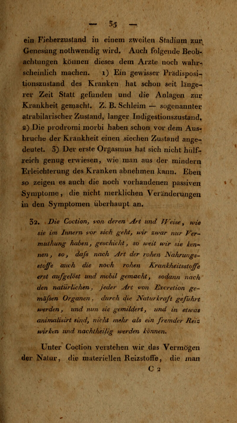 ein Fieberzustand in einem zweiten Stadium zur Genesung nothwendig wird. Auch folgende Beob- achtungen können dieses dem Arzte noch wahr- sclieinlich machen. i) Ein gewisser Prädisposi- lionszustand des Kranken hat schon seit länge- rer Zeit Statt gefunden und die Anlagen zur Krankheit gemacht. Z. B. Schleim — sogenannter atrabilarischer Zustand, langer Indigestionszustand, 2) Die prodromi morbi haben schon vor dem Aus- bruche der Krankheit einen siechen Zustand ange- deutet. 5) Der erste Orgasmus hat sich nicht hiüf- reich genug erwiesen, wie man aus der mindern Erleichterung des Kranken abnehmen kann. Eben so zeigen es auch die noch vorhandenen passiven Symptome, die nicht merklichen Veränderungen in den Symptomen überhaupt an. 32. Die Coctlofij von deren Art und TVeUe y wie sie im Innern vor sich geht, wir zwar nur Ver-- muihung haben, geschieht, so weit wir sie ken*- nen, so, dafs nach Art der rohen Nahrwigs^ Stoffe auch die noch rohen Krankheitsstoffe erst aufgelöst und mobil gemacht, sodann nach den natürlichen. Jeder Art von Excreiion ge- mafsen Organen , durch die Natur kraft geführt werden, und nun sie gemildert, und in etwas animalisirt sind, nlcJit mehr als ein fremder Reiz wirken und nachtheilig werden können» Unter Coction verstehen wir das Vermögen der Nalur, die materiellen Reizstoffe, die man C 3