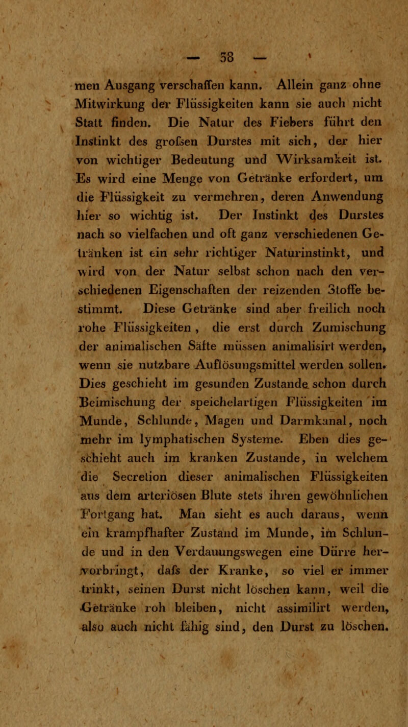 raeii Ausgang verschaffen kann. Allein ganz ohne Mitwirkung der Flüssigkeiten kann sie auch nicht Statt finden. Die Natur des Fiebers führt den Instinkt des grofsen Durstes mit sich, der hier von wichtiger Bedeutung und Wirksannkeit ist. Es wird eine Menge von Getränke erfordert, um die Flüssigkeit zu vermehren, deren Anwendung hier so wichtig ist. Der Instinkt des Durstes nach so vielfachen und oft ganz verschiedenen Ge- tränken ist ein sehr richtiger Naturinstinkt, und wird von der Natur selbst schon nach den ver- schiedenen Eigenschaften der reizenden Stoffe be- stimmt. Diese Getränke sind aber freilich noch rohe Flüssigkeiten , die erst durch Zumischung der animalischen Säfte müssen animalisirl werden, wenn sie nutzbare Auflösungsmittel werden sollen. Dies geschieht im gesunden Zustande, schon durch Beimischung der speichelartigen Flüssigkeiten im Munde, Schlünde, Magen und Darmkanal, noch mehr im lymphatischen Systeme. Eben dies ge- schieht auch im kranken Zustande, in welchem die Secrelion dieser animalischen Flüssigkeiten aus dem arteriösen Blute stets ihren gewöhnlichen Forlgang hat. Man sieht es auch daraus, wenn ein krampfhafter Zustand im Munde, im Schlün- de und in den Verdauungswegen eine Dürre her- .Torbringt, dafs der Kranke, so viel er immer trinkt, seinen Durst nicht löschen kann, weil die Xjetränke roh bleiben, nicht assirailirt werden, also auch nicht fähig sind, den Durst zu löschen.