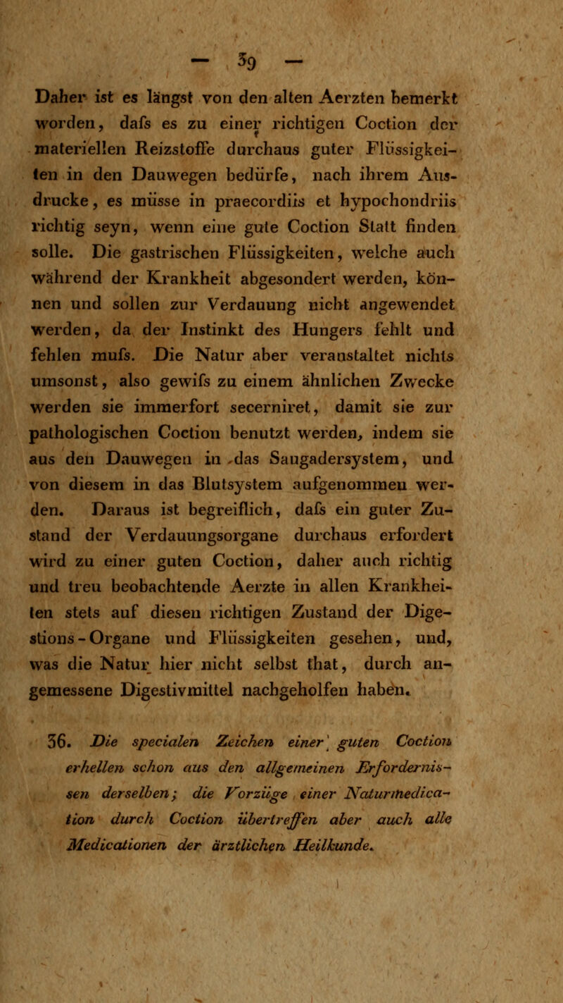 Daher ist es längst von den alten Aerzten bemerkt worden, dafs es zu einer richtigen Coction der materiellen Reizstoffe durchaus guter Flüssigkei- len in den Dauwegen bedürfe, nach ihrem Aus- drucke , es müsse in praecordiis et hypochondriis richtig seyn, wenn eine gute Coction Statt finden solle. Die gastrischen Flüssigkeiten, welche auch während der Krankheit abgesondert werden, kön- nen und sollen zur Verdauung nicht angewendet werden, da der Instinkt des Hungers fehlt und fehlen mufs. Die Natur aber veranstaltet nichts umsonst, also gewifs zu einem ähnlichen Zwecke werden sie immerfort secerniret, damit sie zur pathologischen Coction benutzt werden, indem sie aus den Dauwegen in ^das Saugadersystem, und von diesem in das Blutsystem aufgenommen wer- den. Daraus ist begreiflich, dafs ein guter Zu- stand der Verdauungsorgane durchaus erfordert wird zu einer guten Coction, daher auch richtig und treu beobachtende Aerzte in allen Krankhei- len stets auf diesen richtigen Zustand der Dige- stions - Organe und Flüssigkeiten gesehen, und, was die Natur hier nicht selbst that, durch an- gemessene Digestivmittel nachgeholfen haben* 36. J^i'e specialen Zeichen einer \ guten Coction erhellen schon aus den allgemeinen Erfordernis- sen derselben ;^ die Vorzüge einer Naturinedica- Hon durch Coction übertreffen aber auch alle Medicaiionen der ärztlichen Heilkunde.