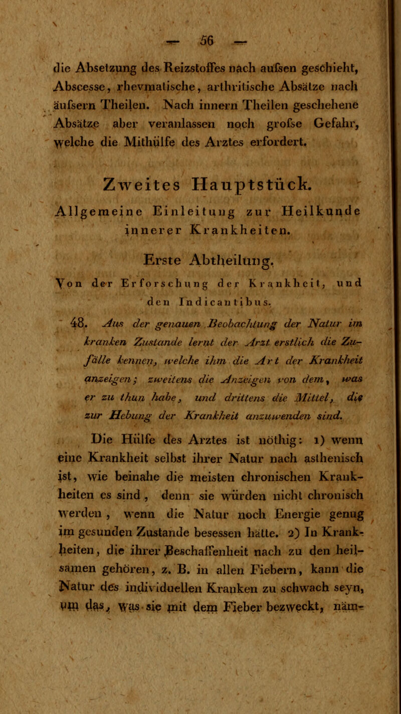 die Absetzung des Reizstoffes nach aufeen geschieht, Abscesse, rhevmatische, arthritische Absätze nach äufsern Theilen. Nach innern Theilen geschehene Absätze aber veranlassen npch grofse Gefahr, >velche die Mithülfe des Arztes erfordert. Zweites Hauptstück. Allgemeine Einleitung zur Heilkunde innerer Krankheiten. Erste Abtheiluiig. Von der Erforschung der Krankheil, und den Indican tibus. 48. Aufi der genauen Beohachiung der Natur im kranken Zustande lernt der Arzt erstlich die Zu- fälle kennen, welche ihm die Art der Krankheit anzeigen; zweitens die Anzeigen von dem^ was er zu thun luibe, und drittens die Mittel, di^ zur Hebung der Krankheit anzuwenden sind. Die Hülfe des Arztes ist nöthig: i) wenn pine Krankheit selbst ihrer Natur nach asthenisch ist, wie beinahe die meisten chronischen Krank- heiten es sind , denn sie würden nicht chronisch werden , wenn ^Mq Natur noch Energie genug im gesunden Zustande besessen hätte. 2) In Krankr gleiten, die ihrer Beschaffenheit nach zu den heil- samen gehören, z. B. in allen Fiebern, kann die J>i^atur d^s individuellen Kranken zu schwach s^-jn^ Vtft ^^s, \v^£is.si^ piit dem Fieber bezweckt, näm-^