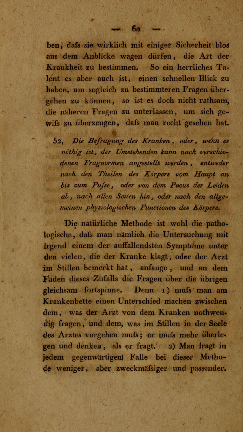 ben, dafs sie wirklich mit einiger Sicherheit blos aus dem Anblicke wagen dürfen, die Art der Krankheit zu bestimmen. So ein herrliches Ta- lent es aber auch ist, einen schnellen Blick zu haben, um sogleich zu bestimmteren Fragen über- gehen zu können, so ist es doch nicht rathsam, die näheren Fragen zu unterlassen, um sich ge- wifs zu überzeugen, dafs mau recht gesehen hat, 52, J)ie Befragung des Kranken, oder, wenn es nöthig ist, der Umstehenden kann nach verschie- ^enen Fragnormen angestellt werden, entweder nach den Tkeilen des Körpers pom Haupt an bis zum Fujse, oder i^on dem Focus der Leiden ah, nach allen Seiten hin, oder nach den allge~ meinen physiologischen Functionen des Körpers. Die natürliche Methode ist wohl die patho- logische, dafs man nämlich die Untersuchung mit irgend einem der auffallendsten Symptome unter flen vielen, die der Kranke klagt, oder der Arzt im Stillen bemerkt hat, anfange , und an dem Faden dieses Zufalls die Fragen über die übrigen gleichsam fortspinne. Denn i) mufs man am Krankenbette einen Unterschied machen zwischen dem, was der Arzt von dem Kranken nothwen- dig fragen, und dem, was im Stillen in der Seele des Arztes vorgehen mufs; er mufs mehr überle- gen und denken, als er fragt. 2) Man fragt in jedem gegenwärtigen! Falle bei dieser Metho- de weniger, aber zweckmäfsiger und passender.