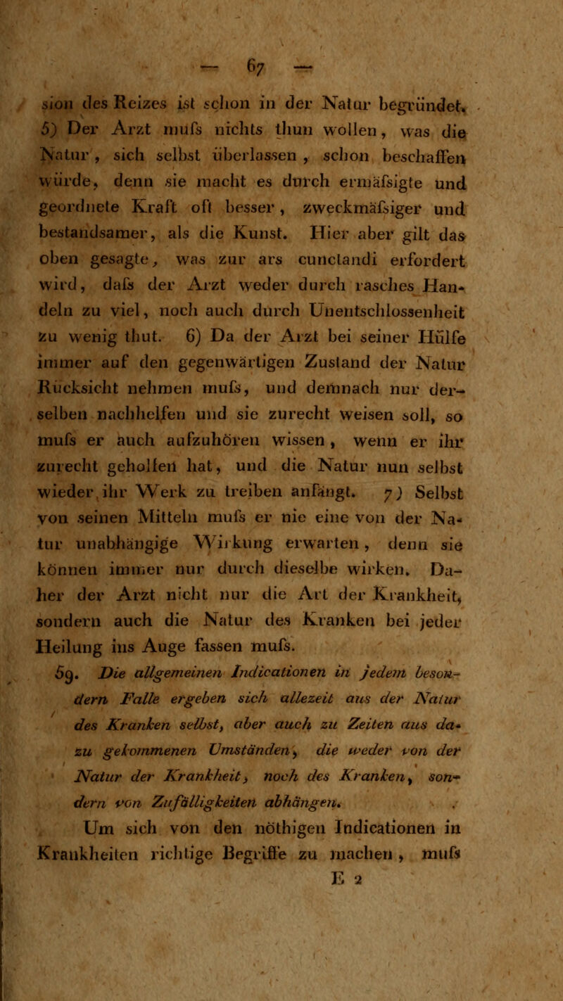 sioii (.les Reizes isl iclion in der Natur begründet. 5) Der Arzt rnufs nichts tliun wollen, was die !^atnr , sich selbst überlassen , schon beschaffen würde, denn sie macht es durch erniäfsigte und geordnete Krall oft besser, zweckmäfsiger und bestandsamer, als die Kunst. Hier aber gilt das oben gesagte^ was zur ars cunclandi erfordert wird, dafs der Arzt weder durch rasclies Han- deln zu viel, noch auch durch Unentschlossenheit zu wenig thut. 6) Da der Arzt bei seiner Hülfe immer auf den gegenwärtigen Zustand der Natur Rücksicht nehmen mufs, und demnach nur der- selben nachhelfen und sie zurecht weisen soll, so mufs er auch aufzuhören wissen , wenn er ihr zurecht geholfen hat, und die Natur nun selbst wieder ihr Werk zu treiben anfangt* 7} Selbst von seinen Mitteln mufs er nie eine v^on der Na- tur unabhängige Wij kung erwarten, denn sie können immer nur durch dieselbe wirken» Da- her der Arzt nicht nur die Ait der Kiankheit, sondern auch die Natur des Kranken bei jeder Heilung ins Auge fassen mufs. 69. Die allgemeinen Indicationen in jedem hesou- dern Falle ergeben sich allezeit aus der Natur des Kranken seihst, aber auch zu Zeiten aus da* zu gekommenen Umständen^ die weder i^on der Natur der Krankheit^ noch des Kranken^ son» dern von Zufälligkeiten abhängen. Um sich von den nöthigen Indicationen in Krankheiten richtige Begriffe zu inachen > ttiuft E 2