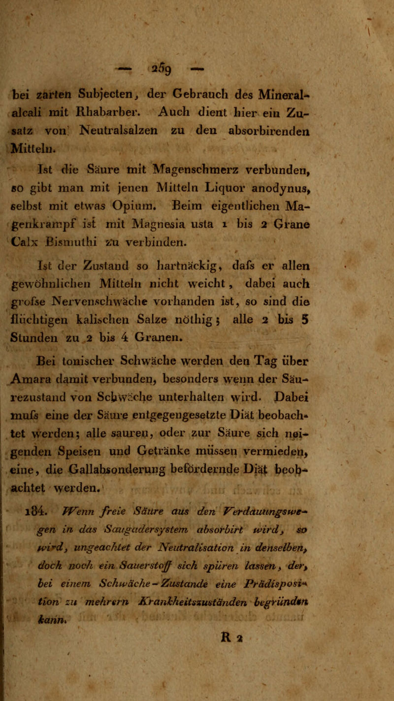 — 2^9 — bei zarten Subjecten^ der Gebrauch des Mineral* alcali mit Rhabarber. Auch dient hier ein Zu- satz von Neutralsalzen zu den absorbirenden Mitteln. Ist die Säure mit Magen seh merz verbunden, 50 gibt man mit jenen Mitteln Liquor anodynus^ selbst mit etwas Opium. Beim eigentlichen Ma- genkrampf ist mit Magn&sia usta i bis 2 Grane Calx Bismuthi z'u verbinden. Ist der Zustand so hartnäckig, dafs er allen gewöhnlichen Mitteln nicht weicht , dabei auch grofse Nervenschwäclie vorhanden ist, so sind die flüchtigen kaiischen Salze nöthig 5 alle 2 bis 5 Stunden zu 2 bis 4 Granen. Bei tonischer Schwäche werden den Tag über Amara damit verbunden, besonders wenn der Säu- rezustand von ScUwrxhe unterhalten wird. Dabei mufs eine der Säure entgegengesetzte Diät beobach* I let werden; alle sauren, oder zur Säure sich n^i^ genden Speisen und Getränke müssen vermieden, eine, die Gallabsonderung befördernde Dh^ beob* achtet werden. l84. PFefin fiele Säure aus den VerdauUngswe- gen in das ScatgaderSystem absorbirt wird, so H'i^dj ungeachtet der Neutralisation in denselben, dock noch ein Sauerstoff sich spüren lassen, der, bei einem Schwäche - Zustande eine Prädisposi^ tion zu mehrern Kranhheitszuständen begründ»ft kahm R2