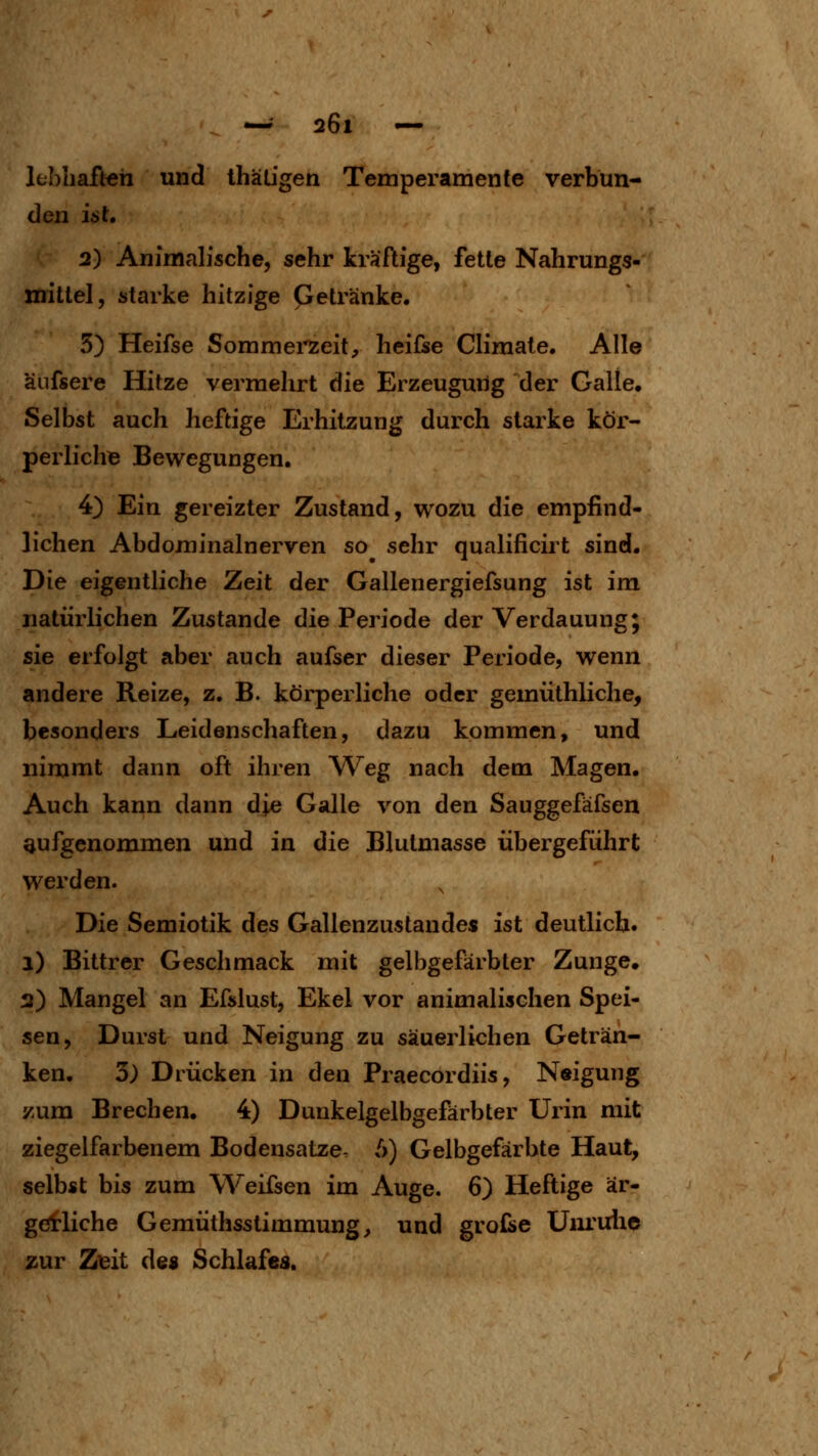 Ifbliaften und thäLigen Temperamente verbun- den ist, 2) Animalische, sehr kräftige, fette Nahrungs- mittel, starke hitzige Getränke. 5) Heifse Sommei'zeit, heifse Cliraale. Alle äufsere Hitze vermehrt die Erzeugung der Galle. Selbst auch heftige Erhitzung durch starke kör- perlichB Bewegungen. 4) Ein gereizter Zustand, wozu die empfind- lichen Abdominalnerven so sehr qualificirt sind. Die eigentliche Zeit der Gallenergiefsung ist im natürlichen Zustande die Periode der Verdauung; sie erft)lgt aber auch aufser dieser Periode, wenn andere Reize, z. B. körperliche oder gemüthliche, besonders Leidenschaften, dazu kommen, und nimmt dann oft ihren Weg nach dem Magen. Auch kann dann die Galle von den Sauggefäfsen aufgenommen und in die Blutmasse übergeführt werden. Die Semiotik des Gallenzustandes ist deutlich. i) Bittrer Geschmack mit gelbgefärbter Zunge, 3) Mangel an Efslust, Ekel vor animalischen Spei- sen, Durst und Neigung zu säuerlichen Geträn- ken. 3) Drücken in den Praecordiis, Neigung zum Brechen. 4) Dunkelgelbgefärbter Urin mit ziegelfarbenem Bodensatze- 6) Gelbgefärbte Haut, selbst bis zum Weifsen im Auge. 6) Heftige är- gerliche Gemüthsstimmung^ und grofse Um'ulie zur Z\3it de« Schlafes.