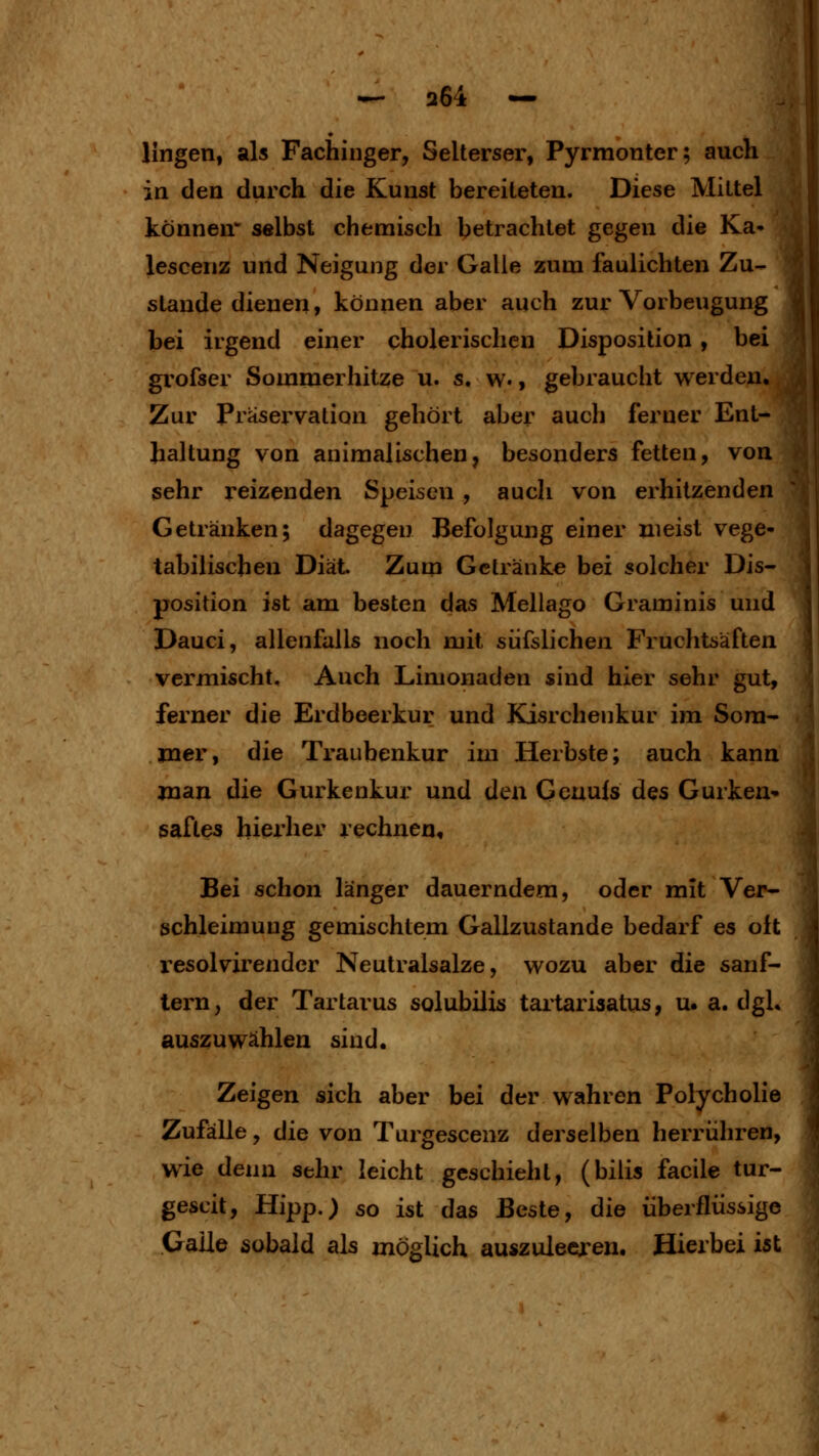 Hngen, als Fachinger, Selterser, Pyrraonter; auch , in den durch die Kunst bereiteten. Diese Mittel können selbst chemisch betrachtet gegen die Ka» lescenz und Neigung der Galle zum faulichten Zu- stande dienen, können aber auch zur Vorbeugung bei irgend einer cholerischen Disposition, bei grofser Sommerhitze u. s.w., gebraucht werden., Zur Praservation gehört aber auch ferner Ent- haltung von animalischen, besonders fetten, von sehr reizenden Speisen , auch von erhitzenden Getränken; dagegen Befolgung einer meist vege- tabilischen Diät. Zum Getränke bei solcher Dis- position ist am besten das Mellago Graminis und Dauci, allenfalls noch mit siifslichen Fruchtsäften vermischt. Auch Limonaden sind hier sehr gut, ferner die Erdbeerkur und Kisrchenkur im Som- mer, die Traubenkur im Herbste; auch kann Juan die Gurkenkur und den Geuuls des Gurken- gaftes hierher rechnen. Bei schon länger dauerndem, oder mit Ver- schleimuug gemischtem Gallzustande bedarf es oft resolvirendcr Neutralsalze, wozu aber die sanf- tem, der Tartarus solubilis taitariaatus, u. a. dgL auszuwählen sind. Zeigen sich aber bei der wahren Polycholie Zufälle, die von Turgescenz derselben herrühren, wie denn sehr leicht geschieht, (bilis facile tur- gescit, Hipp.) so ist das Beste, die überflüssige Galle sobald als möglich auszuleeren. Hierbei ist