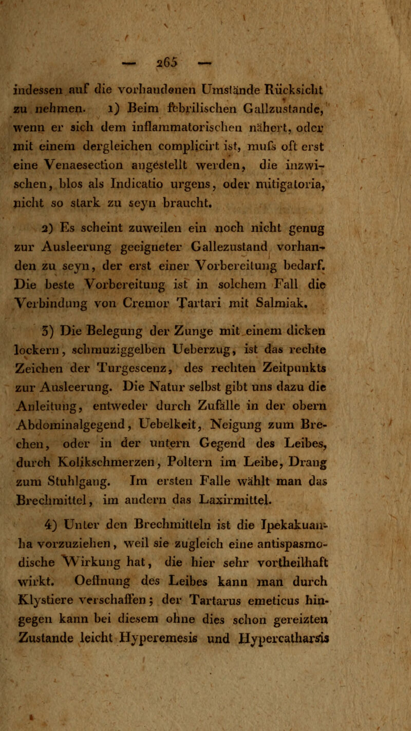 indessen auf die vorliandönen ümslände Rücksicht zu nehmen. i) Beim fbbrilischen Gallzustandc, wenn er aich dem inflammatorischen nähert, oder mit einem dergleichen complieirt ist, mufs oft erst eine Venaesection angestellt werden, die inzwi- schen, blos als Indicatio urgens, oder mitigatoria, jiicht so stark zu seyn braucht, 2) Es scheint zuweilen ein noch nicht genug zur Ausleerung geeigneter Gallezustand vorhan- den zu seyn, der erst einer Vorbereitung bedarf. Die beste Vorbereitung ist in solchem Fall die Verbindung von Cremor Tartari mit Salmiak. 5) Die Belegung der Zunge mit.einem dicken lockern, schrauziggelben Ueberzug, ist das rechte Zeichen der Turgescenz, des rechten Zeitpunkts zur Ausleerung. Die Natur selbst gibt uns dazu die Anleitung, entweder durch Zufälle in der obern Abdominalgegend, Uebelkeit, Neigung zum Bre- chen, oder in der untern Gegend des Leibes, durch Kolikschmerzen, Poltern im Leibe, Drang zum Stuhlgang. Im ersten Falle wählt man das Brechmittel, im andern das Laxirmittel. 4) Unter den Brechmitteln ist die Ipekatuau'- ha vorzuziehen, weil sie zugleich eine antispasmo- dische Wirkung hat, die hier sehr vortheilhaft wirkt. Oeflnung des Leibes kann man durch Klystiere verschaöen; der Tartarus emeticus hin- gegen kann bei diesem ohne dies schon gereizten Zustande leicht Hyperemesis und HypercatharÄis