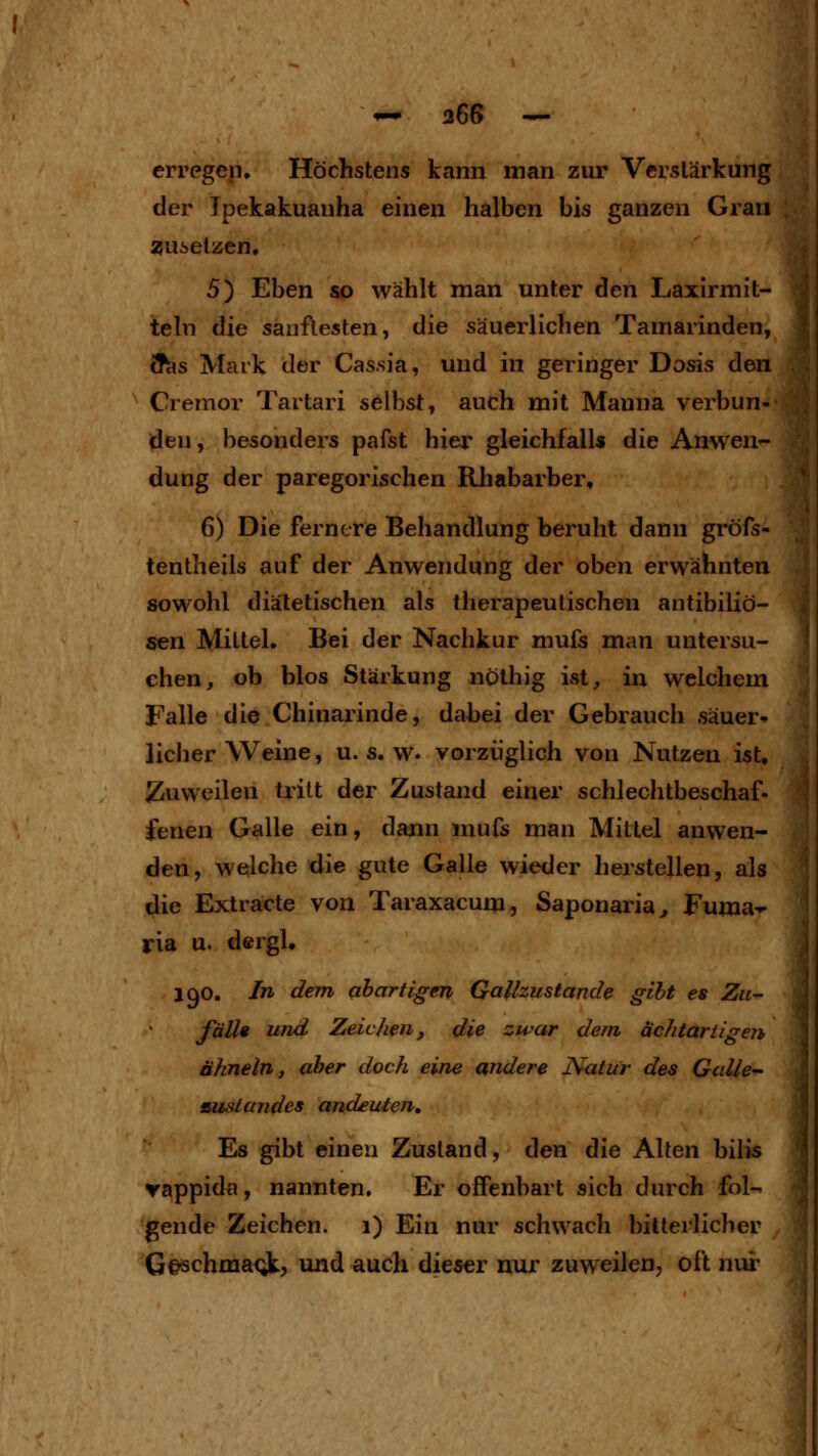 erregep. Höchstens kann man zur Verslärkung <;; der Ipekakuanha einen halben bis ganzen Gran 55Ui>elzen, 5) Eben so wählt man unter den Laxirmit- tehi die sanftesten, die säuerlichen Tamarinden, (T^s Mark der Cas.sia, und in geringer Dosis den Cremor Tartari selbst, auch mit Manna verbun- den , besonders pafst hier gleichfalls die Anwen^ düng der paregorischen Rhabarber, 6) Die fernere Behandlung beruht dann gröfs- tentheils auf der Anwendung der oben erwähnten sowohl diätetischen als therapeutischen antibiliö- sen Mittel. Bei der Nachkur mufs man untersu- chen, ob blos Stärkung nothig ist, in welchem Falle die Chinarinde, dabei der Gebrauch säuer- licher Weine, U.S.W, vorzüglich von Nutzen ist, Zuweilen tritt der Zustand einer schlechtbeschaf- fenen Galle ein, dann mufs man Mittel anwen- den, welche die gute Galle wieder herstellen, als die Extracte von Taraxacum, Saponaria^ Fuma- ria u. d©rgl. 190. In dem qhartigen Galhustande gibt es Zu- fälle und Zeichen, die zwar dem ächtariigen ähneln, aher doch eine andere Natur des Galle- ausländes andeuten. Es gibt einen Zustand, den die Alten bilis vappida, nannten. Er offenbart sich durch fol- gende Zeichen. 1) Ein nur schwach bitterlicher G§schma<;k, und auch dieser nur zuweilen, oft nur