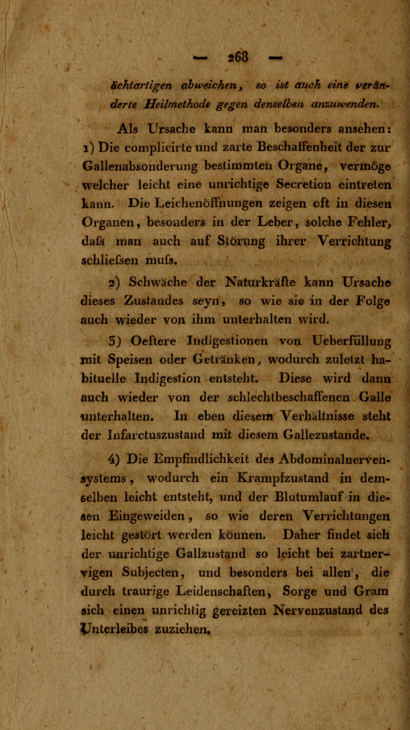 ächtartigen abweichen, so ist auch eine per an-' derte Heilmethode gegen denselben anzuwenden. Als Ursache kann man besonders ansehen: i) Die complicirte und zarte Beschaffenheit der zur Gallenabsonderung bestimmten Organe, vermöge welcher leicht eine unnchtige Secretion eintreten kann. Die Leichenöffnungen zeigen oft in diesen Organen, besonders in der Leber, solche Fehler^ dafs man auch auf Störung ihrer Verrichtung schliefsen mufs. 2) Schwäche der Naturkräfte kann Ursache dieses Zustandes seyn, so wie sie in der Folge auch wieder von ihm unterhalten wird. 5) Oeftere Indigestionen von Ueberfüllung mit Speisen oder Getränken^ wodurch zuletzt ha- bituelle Indigestion entsteht. Diese wird dann auch wieder von der schlechlbeschaffenen Galle unterhalten. In eben diesem Verhältnisse steht der Infarctuszustand mit diesem Gallezustande. 4) Die Empfindlichkeit des Abdominalnerven- systems , wodurch ein Krampf zustand in dem- eelben leicht entsteht, und der Blutumlauf in die- nen Eingeweiden, so wie deren Verrichtungen leicht gestört werden können. Daher findet sich der unrichtige Gallzustand so leicht bei zartner- Tigen Subjecten, und besonders bei allen', die durch traurige Leidenschaften, Sorge und Gram 0ich einen unrichlig gereizten Nervenzustand des Unterleibes zuziehen.