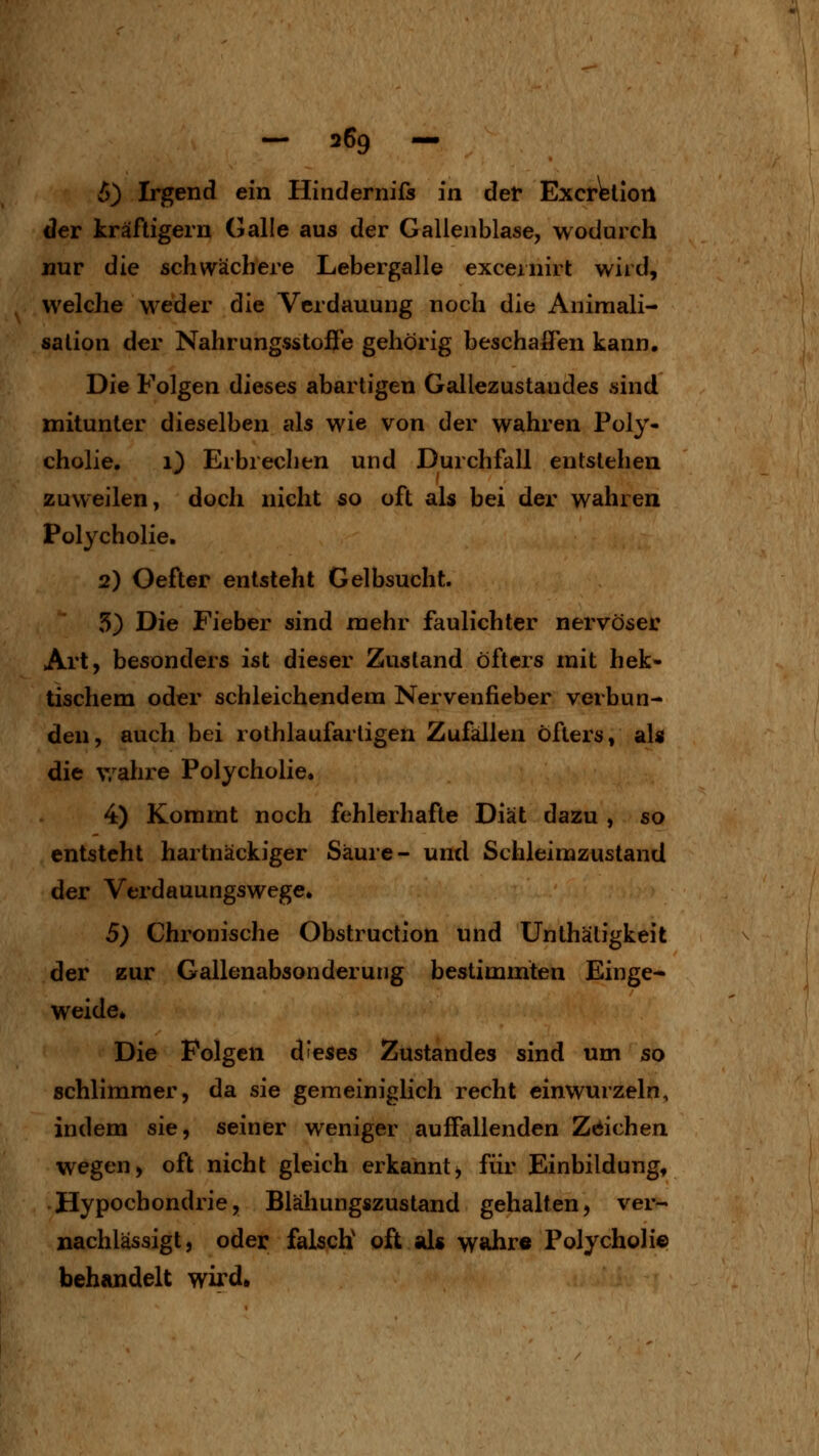 5) Irgend ein Hindernifs in def ExcrWiort der kräftigern Galle aus der Gallenblase, wodurch nur die schwächere Lebergalle exceinirt wird, welche weder die Verdauung noch die Animali- salion der Nahrungsstofle gehörig beschaffen kann. Die Folgen dieses abartigen Gallezustandes sind mitunter dieselben als wie von der wahren Poly- cholie. 1) Erbreclien und Durchfall entstellen zuweilen, doch nicht so oft als bei der wahren Polycholie. 2) Oefter entsteht Gelbsucht. 5) Die Fieber sind mehr faulichter nervöser Art, besonders ist dieser Zustand öfters mit hek- tischem oder schleichendem Nervenfieber verbun- den, auch bei rothlaufartigen Zufällen öfters, slU die v/ahre Polycholie. 4) Kommt noch fehlerhafte Diät dazu , so entsteht hartnäckiger Säure- und Schleimzustand der Verdauungswege. 5) Chronische Obstruction und Unthätigkeit der zur Gallenabsonderung bestimmten Einge- weide. Die Polgen dieses Züstandes sind um so schlimmer, da sie gemeiniglich recht einwurzeln, indem sie, seiner weniger auffallenden Zeichen wegen, oft nicht gleich erkanntj für Einbildung, Hypochondrie, Blähungszustand gehalten, ver- nachlässigt, oder falsch oft als wahr« Polycholie behandelt wird»