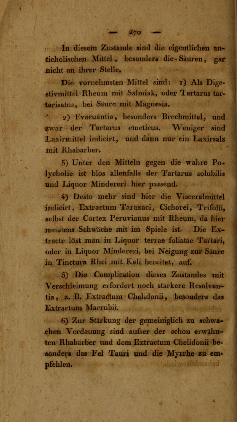 In diesem Zustande sind die eigentlichen an- ticholischen Mittel, besonder« die-Säuren, gar nicht an ihrer Stelle. Die vornehmsten Mittel sind: i) Als Dige- ßtivmittel Rheum mit Salmiak, oder Tartarus tar- tarisatus, bei Säure mit Magnesia. y) rvacuantia» besonders Brechmittel, und zwar der Tartarus emeticus. Weniger sind Laxirmittel indicirt, und dann nur ein Laxirsalz luit Rhabarberfc 5) Unter den Mitteln gegen die wahre Po* lycholie ist blos allenfalls der Tartarus solubilis und Liquor Minderer! hier passend. 4) Desto mehr sind hier die Visceralmittel indicirt, Extractum Taraxaci, Cichorei, Trifolii, selbst der Cortex Peruvianus mit Rheum, da hier meistens Schwäche mit im Spiele ist. Die Ex- tracte löst man in Liquor terrae foliatae Tartari, oder in Liquor Mindereri, bei Neigung zur Säure in Tinctura Rhei mit Kali bereitet, auf. 5) Die Complication dieses Zustandes mit Verschleimung erfordert noch stärkere Resolven^ tia, z. B. Exlradlum Chelidonii, besonders das Extractum Marrubii. 6) Zur Stärkung der gemeiniglich zu schwa- chen Verdauung sind aufser der schon erwähn- ten Rhabarber und dem Extractum Chelidonii be- sonders das Fei Tauri und die Myrrhe zu em* pfehlen.