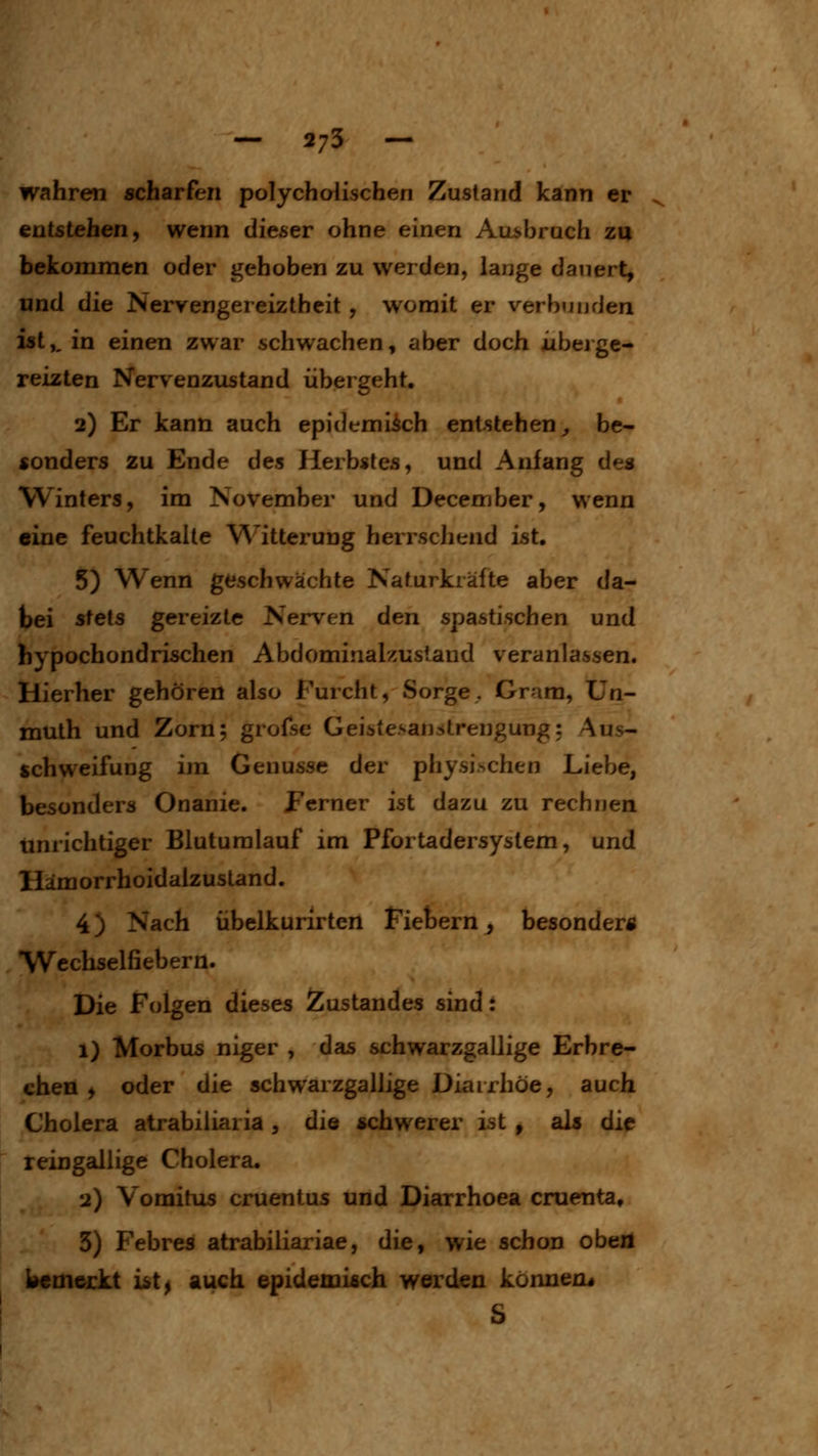 - 573 - wahren scharfen polycholischen Zustand kann er entstehen, wenn dieser ohne einen Aui^brnch zu bekommen oder gehoben zu werden, lange dauert, und die Nervengereiztheit, womit er verbunden ist,, in einen zwar schwachen, aber doch iibejge- reizten Nervenzustand übergeht. 2) Er kann auch epidemisch entstehen^ be- sonders zu Ende des Herbstes, und Anfang des Winters, im November und December, wenn eine feuchtkalle Witterung herrscJiend ist. 5) Wenn geschwächte Naturkräfte aber da- bei stets gereizte Nerven den spastischen und hypochondrischen Abdominalzustand veranlassen. Hierher gehören also Furcht, Sorge, Gram, Un- muth und Zorn; grofse Geistesan^trengung: Aus- schweifung im Genüsse der physischen Liebe, besonders Onanie. perner ist dazu zu rechnen unrichtiger Bluturalauf im Pfortadersystem, und Hämorrhoidalzustand. 4) Nach übelkurirten Fiebern, besonder« Wechselfiebern. Die Folgen dieses Auslandes sind: 1) Morbus niger , das schwarzgallige Erbre- chen > oder die schwarzgallige Diarrhöe, auch Cholera atrabiiiaria , die schwerer ist , als die reingallige Cholera. 2) Vomitus cruentus und Diarrhoea cruenta, 3) Febres atrabiliariae, die, wie schon obeil bcmejckt ist^ auch epidemisch werden können« S