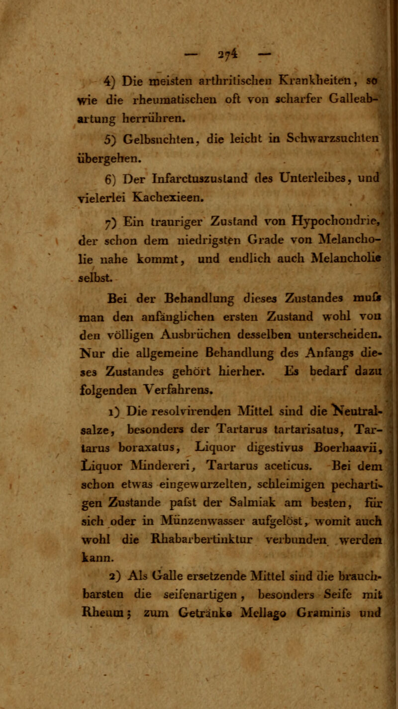4) Die meisten arthritiseben Kranklieiten, so wie die rheumatischen oft von scharfer Galleab- artung herrüliren. 5) Gelbsuchten, die leicht in Schwarzsuchten übergehen. 6) Der Infarctuszustand des Unterleibes, und vieleriei Kachexieen. 7) Ein trauriger Zustand von Hypochondrie, der schon dem niedrigsten Grade von Melancho- lie nahe kommt, und endlich auch Melancholie selbst. Bei der Behandlung dieses Zustandes mufii j man den anfänglichen ersten Zustand wohl von i den völligen Ausbrüchen desselben unterscheiden. Nur die allgemeine Behandlung des Anfangs die- ses Zustandes gehört hierher. Es bedarf dazu folgenden Verfahrens, 1) Die resolvirenden Mittel sind die ^eutral- salze, besonders der Tartarus tartarisatus, Tar- tarus boraxatus, Liquor digestivus Boerhaavii, Liquor Mindereri^ Tartarus aceticus. Bei dem schon etwas eingewurzelten, schleimigen pecharti- gen Zustande pafst der Salmiak am besten, für sich oder in Münzenwasser aufgelöst, w^omit auch wohl die Rhabarbertinktur verbunden werden kann. 2) Als Galle ersetzende Mittel sind die bi'auch- barsten die seifenartigen, besonders Seife mit Rheum 5 zum Getränks Mellago Grarainis und j