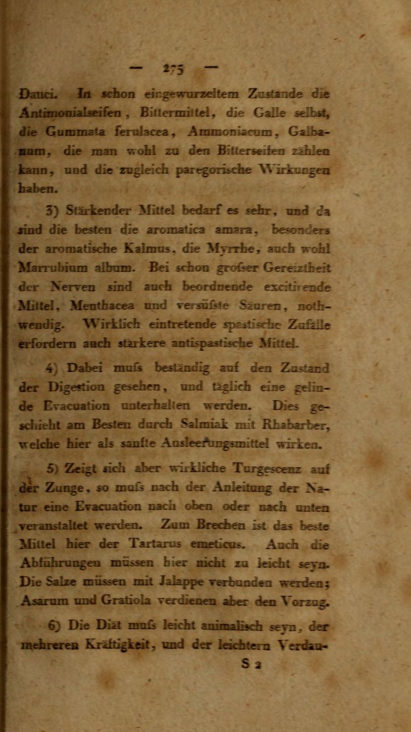 D^uci. In schon ringewuraeiteiii Znrfande die Antimoniabeifcii , Billemnltel, die Galle sdbity ie Gummata femlacea, Ammoiiiarciin, Galba- nniDy die man wohl za den BiUermsbaa zäMea . Tin. >;n^ Jie zagieich (laregomdbe Wirkungen 3) Stärkend»- l^Iittel bedarf es sehr, und da jind die besten die aromatica amaza, besonders der aromadscfae Kaknns. die Myrdbe, aocli wolil Marrubimn aibom. Bei schon gro&er Gereiztheit der Nerven sind anch beordnende excitirende Mütiel, Menthacea nnd Tersn&le Sänren, mith- wendig. AVirkücfa eintretende sps^'sche Za£lile erfordern ancfa stärkere anti^asfiscfae MitieL 4, Dabei mnis beständig anf den Zustand der Digestion gesehen« und täglich eine gdin- de Evacoation unterhalten werd«]. Dies ge- sdiieht am Besten dorch Salmiak mit Rhaharher, welche hier als sanfte AosleeAmgnnitt^ wirken. 5) Zeigt sich aber wirkliche Tmgesoenz auf der Zunge, so ma£s nach dar Anleitong der Na- tnr eine ETacoation nacrh oben oder nach onten veranstaltet werden. Zum BnA&i ist das beste Mittel hier dar Tartarus cmeticns. Aach die Abführungen müssoi hier nicht za leicht sejn. Die Salze müssen mit Jalappe Terbonden werden; Asamm und Gratiola verdienen aber den Vorzog 6) Die Diät nrals leicht iniMiliwli sejn^ der mchrcrcB Kräftigkeil^ uid der Ickilteia Verdao«