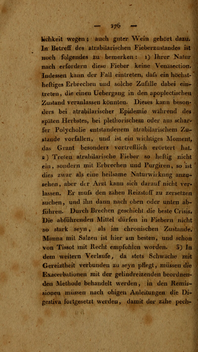 I kchkeit wegen ; auch guter Wein gehört dazu. In Betreff des alrabilarischen Fieberzustandes ist noch folgendes Zu bemerken: 1) Ihrer Natur nach erfordern diese Fieber keine Venäseclion. Indessen kann der Fall eintreten, dafs ein höchst- heftiges Erbrechen und solche Zufälle dabei ein- treten, die einen Üebergang in den apoplectischeu Zustand veranlassen konnten. Dieses kann beson- ders bei atrabilarischer Epidemie während des späten Herbstes, bei plethorischem oder aus schar- fer Polycholie entstandenem atrabiiarischem Zu- stande vorfallen, und ist ein wichtiges Moment, das Grant besonders vortrefiiich erörtert hat. fi) Treten atrabilaiische Fieber so heftig nicht ein, sondern mit Erbrechen und Furgiren, so ist dies zwar als eine heilsame ISaturwiikung anzu- sehen, aber der Ai'zt kann sich darauf nicht ver^ lassen. Er mufs den zähen Reizstolf zu zersetzen suchen, und ihn dann nach oben oder unten ab- führen. Durch Brechen geschieht die beste Crisis* Die abführenden Mittel dürfen in Fiebern nicht so stark seyn, als im chronischen Zustande. Manna mit Salzen ist hier am besten, und schon von Tissot mit Reclit empfohlen worden. 5) In dem weitern Verlaufe, da stets Schwäche mit Gereiztheit verbunden zu seyn pflegt, müssen die Exacerbationen mit der gelindreizenden beordnen- den Methode behandelt werden, in den Remis- sionen müssen nach obigen Anleitungen die Di- gestiva fortgesetzt werden, damit der zähe pech-