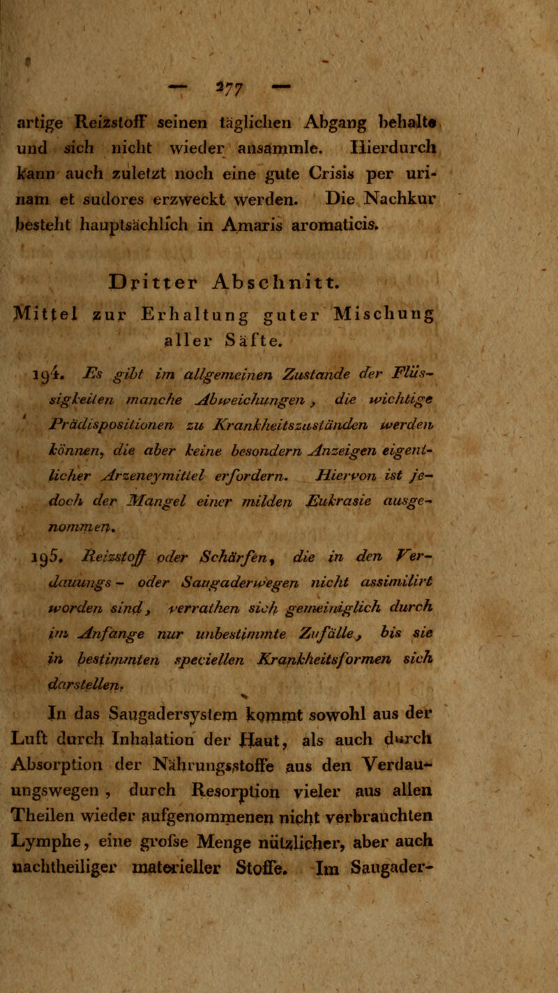 artige Reizstoff seinen täglichen Abgang behalt« und sich nicht wieder ansammle. Hierdurch kann auch zuletzt noch eine gute Crisis per uri- nam et sudores erzweckt werden. Die Nachkur besteht liauptsächlich in Amaris aromaticis. Dritter Abschnitt. Mittel zur Erhaltung guter Mischung aller Säfte. lü'i. Es gibt im allgemeinen Zustande der Flüs sigleilen manche Abtveichungen, die wichtige Prädispositionen zu Krankheitszaständen werdew können, die aber keine besondern anzeigen eigent- licher Arzeneymittel erfordern. Hiervon ist je- doch der Mangel einer milden Jßuhrasie ausge- nommen, 195, Heizstoff oder Schärfen^ die in den Ver-- dauungs - oder Sattgaderwegen nicht assimillrt worden sin4 y verrathen sicfp gemeiniglich durch im Anfange nur unbestimmte Zufälle, bis sie in bestimmten speciellen Krankheitsformen sich darstellerit In das Saugadersystem kQmnit sowohl aus der Luft durch Inhalation der Uaut, als auch durch Absorption der Nährungsstoffe aus den Verdau- ungswegen , durch Resorption vieler aus allen Theilen wieder aufgenommenen nipht verbrauchten Lymphe, eine grofse Menge nüli^licher, aber auch nachtheiliger materieller Stoffe, Im Saugader-