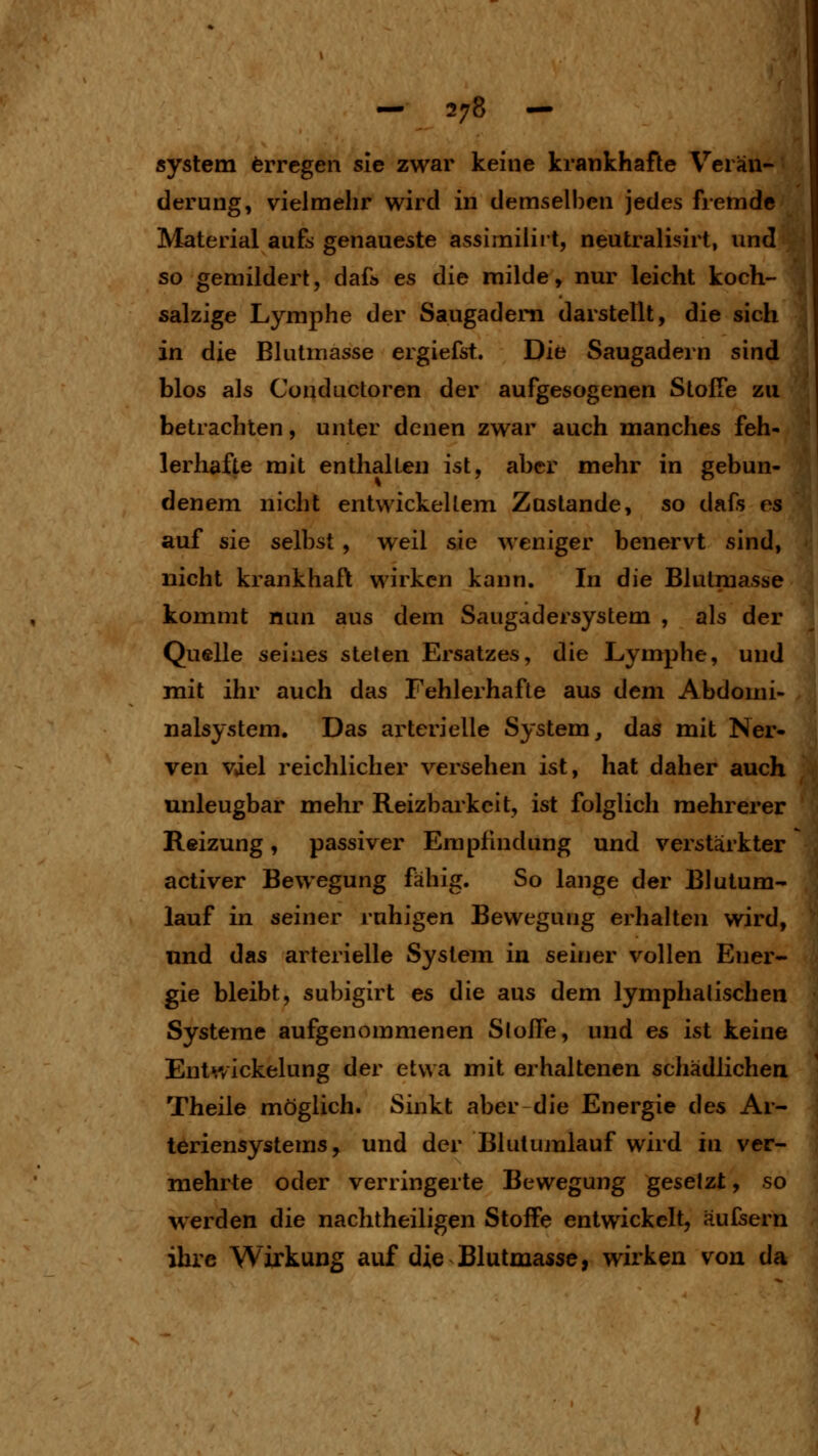 System Erregen sie zwar keine krankhafte Verän- derung, vielmehr wird in demselben jedes fremde Material aufs genaueste assimiiirt, neutralisirt, imd so gemildert, dafi» es die milde, nur leicht koch- salzige Lymphe der Saugadem darstellt, die sich in die Blutmasse ergiefst. Die Saugadern sind blos als Conductoren der aufgesogenen Stoffe zu betrachten, unter denen zwar auch manches feh- lerhafte mit enthalten ist, aber mehr in gebun- denem nicht entwickellem Zustande, so dafs es auf sie selbst , weil sie weniger benervt sind, nicht krankhaft wirken kann. In die Blutmasse kommt nun aus dem Saugadersystem , als der Quelle seiaes steten Ersatzes, die Lymjihe, und mit ihr auch das Fehlerhafte aus dem Abdouii- nalsystem. Das arterielle System, das mit Ner- ven viel reichlicher versehen ist, hat daher auch unleugbar mehr Reizbarkeit, ist folglich mehrerer Reizung, passiver Empfindung und verstärkter activer Bewegung fähig. So lange der Blutum- lauf in seiner ruhigen Bewegung erhalten wird, und das arterielle System in seiner vollen Ener- gie bleibt, subigirt es die aus dem lymphatischen Systeme aufgenommenen Stoffe, und es ist keine Entv/ickelung der etwa mit erhaltenen schädlichen Theile möglich. Sinkt aber die Energie des Ar- teriensystems, und der Blutujnlauf wird in ver- mehrte oder verringerte Bewegung gesetzt, so \verden die nachtheiligen Stoffe entwickelt, äufsern ihre Wirkung auf die Blutmasse, wirken von da