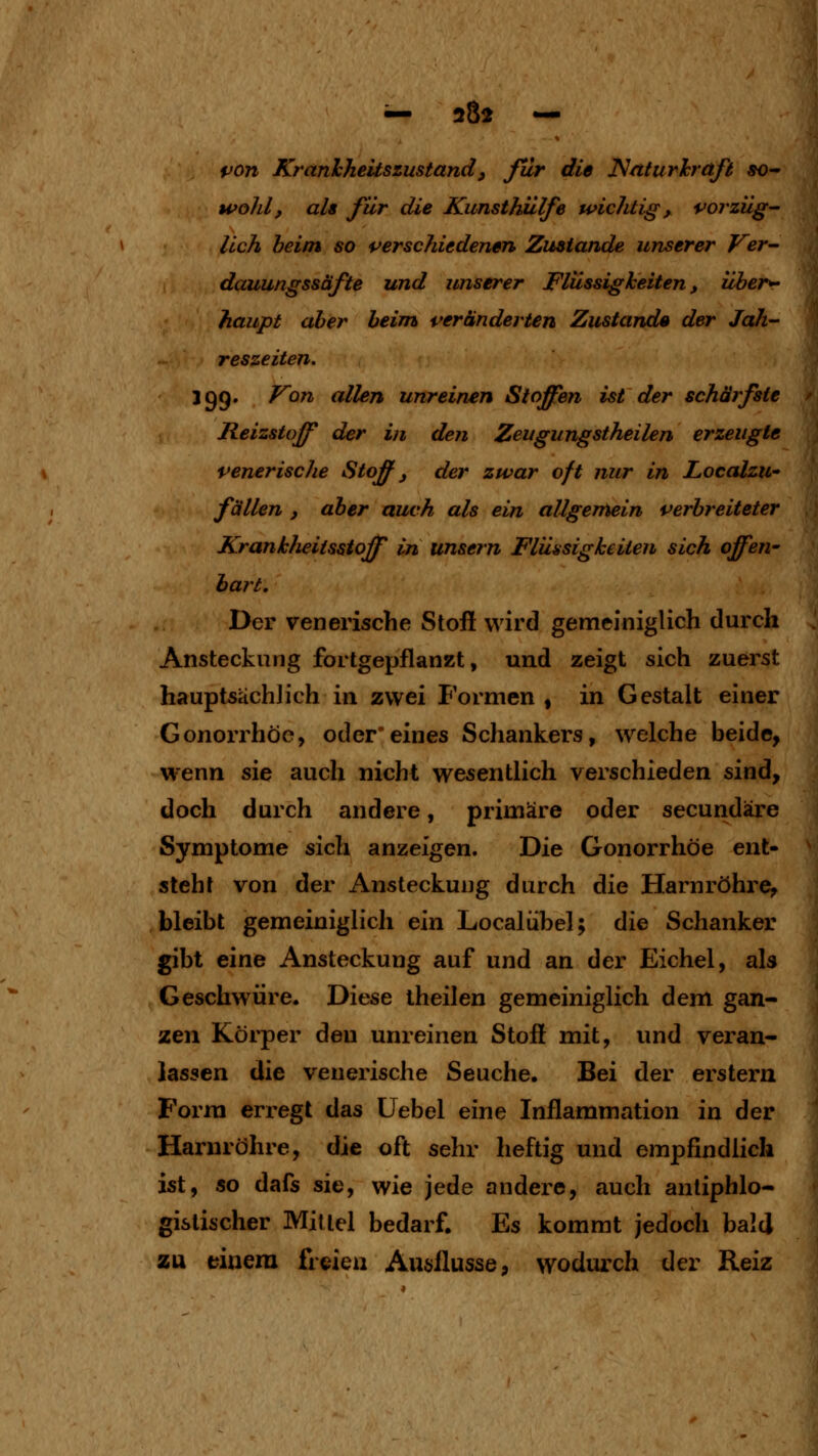 — 202 — pon Kranhheitszustand, ßlr die ^nturhräft so- wohl, als für die Kunsthülfe wichtig, voi züg- lich heim so verschiedenen Zustande unserer Ver- dauungssäfte und unserer Flüssigheiten, über^ haupt aber beim veränderten Zustande der Jah- reszeiten. igg. F'on allen unreinen Stoffen ist der schärfste Reizstoff der in den Zeugungstheilen erzeugte venerische Stoff j der zwar oft nur in Localzw fällen , aber auch als ein allgemein verbreiteter Kranklieitsstoff in unsern Flüssigkeiten sich offen- bart. Der venerische Stoß wird gemeiniglich durch Ansteckung fortgepflanzt, und zeigt sich zuerst hauptsächlich in zwei Formen , in Gestalt einer Gonorrhöe, oder*eines Schankers, welche beide, w-enn sie auch nicht wesentlich verschieden sind, doch durch andere, primäre oder secundäre Symptome sich anzeigen. Die Gonorrhöe ent- steht von der Ansteckung durch die Harnröhre, bleibt gemeiniglich ein Localiibel; die Schanker gibt eine Ansteckung auf und an der Eichel, als Geschwüre. Diese iheilen gemeiniglich dem gan- zen Körper den unreinen Stoff mit, und veran- lassen die venerische Seuche. Bei der erstem Form erregt das Uebel eine Inflammation in der Harnröhre, die oft sehr heftig und empfindlich ist, so dafs sie, wie jede andere, auch antiphlo- gistischer Mittel bedarf. Es kommt jedoch bald zu einem freien Ausilusse, wodiurch der Reiz