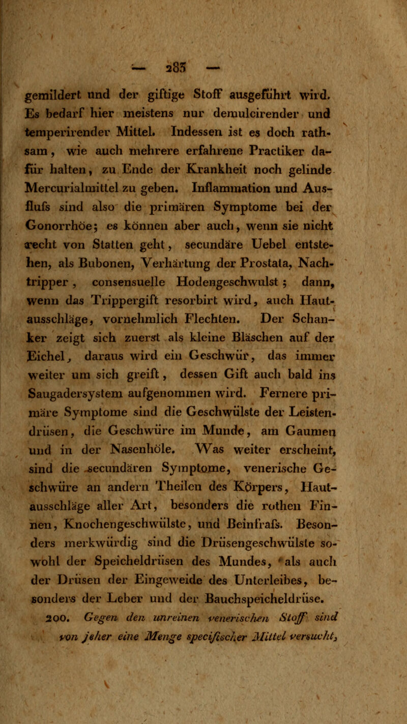 ^ 285 — gemildert und der giftige Stoff ausgeführt wird. Es bedarf hier meistens nur demulcirender und temperirender Mittel. Indessen ist es doch rath« sam , wie auch mehrere erfahrene Practiker da- für halten, zu Ende der KJrankheit noch gelinde Mercurialmittel zu geben. Inflammation und Aus- flufs sind also die primären Symptome bei der Gonorrhöe; es können aber auch, wenn sie nicht Techt von Stalten geht, secundäre Uebel entste- hen, als Bubonen, Verhärtung der Prostata, Nach- tripper , consensuelle Hodengeschwulst ; dann, wenn das Trippergift resorbirt wird, auch Haut- ausschlage, vornehmlich Flechten. Der Schan- ker zeigt sich zuersrt als kleine Bläschen auf der Eichel^ daraus wird ein Geschwür, das immer weiter um sich greift, dessen Gift auch bald ins Saugadersystem aufgenommen wird. Fernere pri- märe Symptome sind die Geschwülste der Leisten- drüsen, die Geschwüre im Munde, am Gaumen und in der Nasenhöle. Was weiter erscheint, sind die secundären Symptome, venerische Ge- schwüre an andern Theilcn des Körpers, Haut- ausschläge aller Art, besonders die rothen Fin- nen, Knochengeschwülste, und ßeinfrafs. Beson- ders merkwürdig sind die Drüsengeschwülste so- wohl der Speicheldrüsen des Mundes, * als auch der Drüsen der Eingeweide des Unterleibes, be- sondere der Leber und der Bauchspeicheldrüse. 200. Gegen den unreinen ^venerischen Stoff sind i^on jeher eine Menge specißscher Mittel versuvlU^