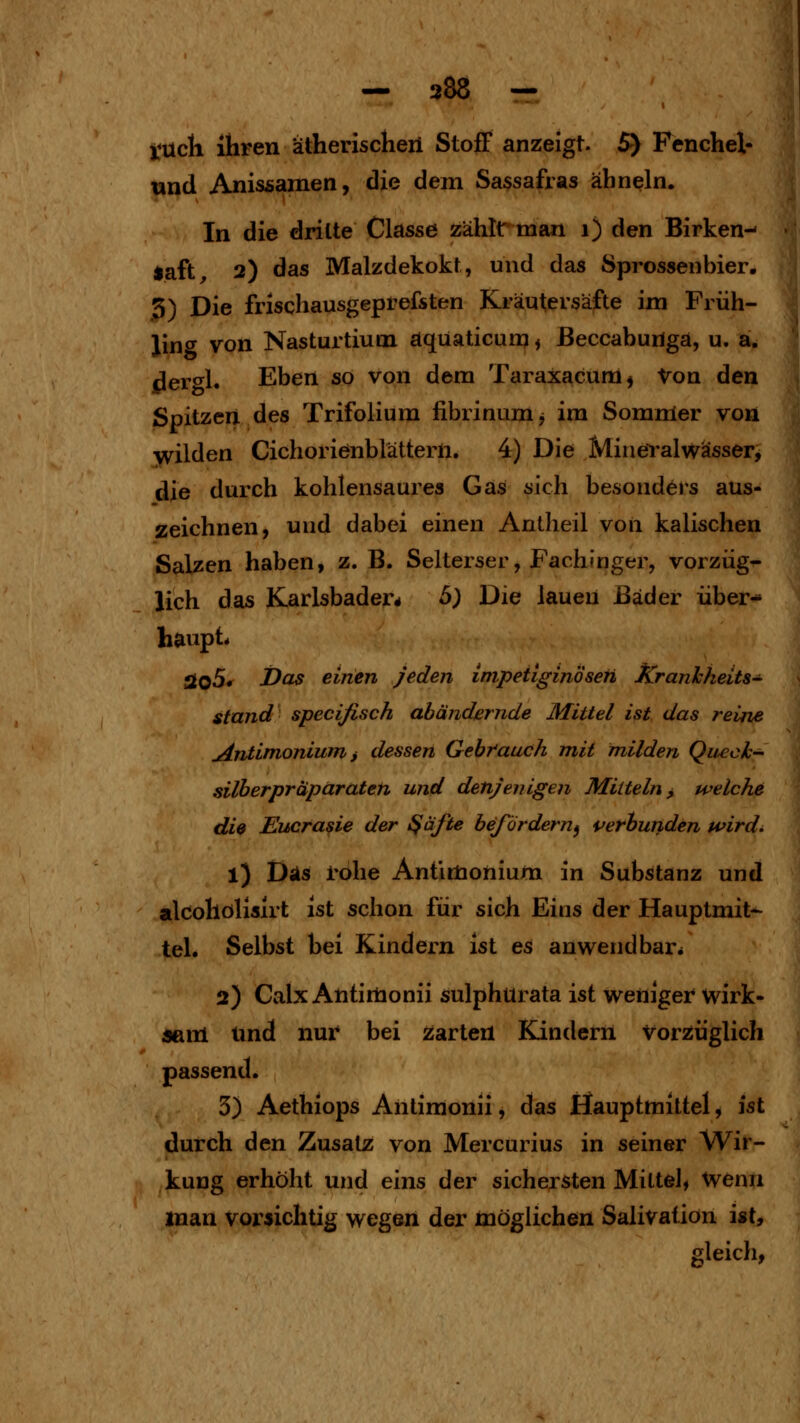 — 388 — tüch ihren ätherischeii Stoff anzeigt. 5) Fenchel- tind Anissamen, die dem Sassafras ähneln. In die dritte Classe zählrtnan i) den Birken- saft^ 2) das Malzdekokt, und das Sprossen hier, 3) Die frischausgeprefsten Kräutersäfte im Früh- ling von Nasturtium aqüaticunj, ßeccabungä, u. aü i^er<^l. Eben so von dem Taraxacum^ Von den Spitzen des Trifolium fibrinumj im Sommer voü bilden Cichorienblättern. 4) Die Mineralwasser^ die durch kohlensaures Gas sich besonders aus- zeichnen, und dabei einen Antlieil von kaiischen Salzen haben, z. B. Selterser, Fachinger, vorzüg- lich das Karlsbader* 5; Die lauen Bäder über- haupt* Sto5* Das einen Jeden impetiginösen Kranlcheits- stand specifisch abändernde Mittel ist das reine uäniimonium i dessen Gebr'auch mit milden QuecJh- silberpräpärateti und denjenigen Mitteln y welche diß Eucrasie der ^äfte befördern^ verbunden wird. 1) Das rohe Antimonium in Substanz und alcohölisirt ist schon für sich Eins der Hauptmit- tel. Selbst bei Kindern ist es anwendbar* 2) Calx Antirtionii sulphurata ist weiiiger wirk- «am Und nur bei Zarten Kindern Vorzüglich passend. 3) Aethiops Antiraonii, das Hauptmittel, ist durch den Zusatz von Mercurius in seiner Wir- kung erhöht und eins der sichersten Mittel, Wenn man voi^»ichtig wegen der möglichen Salivation ist, gleich,