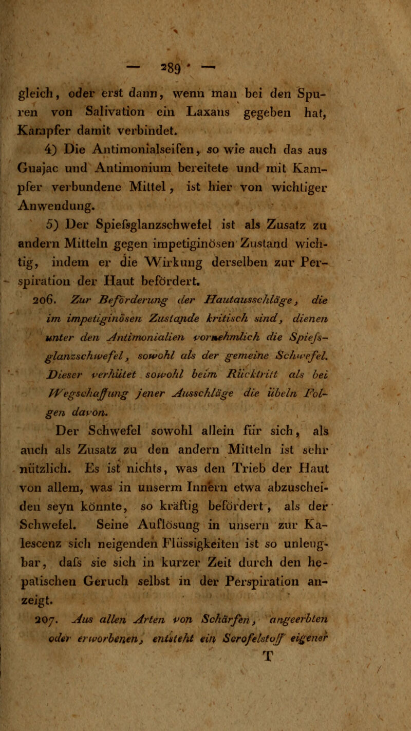 gleich, oder erat dcann, wenn man bei den Spu- ren von Salivation ein Laxans gegeben haf, Karjpfer damit verbindet. 4) Die Antimonialseifen, so wie auch das aus Guajac und Anünionium bereitete und mit Kam- pfer verbundene Mittel, ist hier von wichtiger Anwendung. 5) Der Spiefsglanzschwelel ist als Zusatz zu andern Mitteln gegen impetiginösen Zustand wich- tig, indem er die Wirkung derselben zur Per- spiration der Haut befördert. 206. Zu?' Beförderung cler Hautausschläge ^ die im impetiginösen Zustande kritisch sind, dienen unter den ^ntimonialien fjormehmlich die Spie/s-^ glanzschwefel, sowohl als der gemeine Schivefel. Dieser verhütet sowohl beim Rücktritt als hei Wegschaffung jener Ausschläge die Übeln Fol- gen davon. Der Schwefel sowohl allein für sich, als auch als Zusatz zu den andern Mitteln ist sehr nützlich. Es ist nichts, was den Trieb der Haut von allem, was in unserm Innern etwa abzuschei- den seyn könnte, so kräftig befördert, als der Schwefel. Seine Auflösung in unsern zur Ka- lescenz sich neigenden Flüssigkeiten ist so unleug- bar, dafs sie sich in kurzer Zeit durch den he- patischen Geruch selbst in der Perspiration an- zeigt. 207. Aus allen Arten von Schärfen, angeerbten oder erworbenenj enüteht ein Serofelstoff' eigener T
