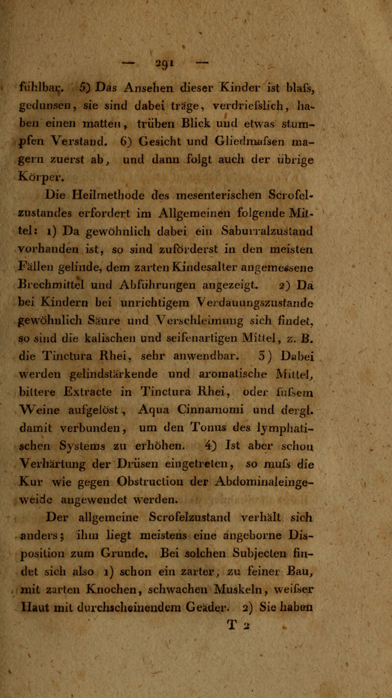 ftihlbai;. 5) Das Ansehen dieser Kinder ist blafs, gedunsen, sie sind dabei träge, verdriefslich, ha- ben einen matten, trüben Blick und etwas stum- pfen Versland. 6) Gesicht und Glierlrasafsen ma- gern zuerst ab^ und dann folgt auch der übrige Körper. Die Heilmethode des mesenterischen Scrofel- zuslandes erfordert im Allgemeinen folgende Mit- tel: i) Da gewöhnlich dabei ein Saburralzustand vorhanden ist, so sind zuförderst in den meisten Fällen gelinde, dem zarten Kindesalter angemessene Brechmittel und Abführungen angezeigt. 2) Da bei Kindern bei unrichtigem Verdauungszustande gewöhnlich Säure und Verschleimung sich findet, so sind die kaiischen und seifenartigen Mittel, z. B. die Tinctura Rhei, sehr anwendbar. 3) Dabei werden gelindslärkende und aromatische Mittel;, bittere Extracte in Tinctura Rhei, oder fufsem Weine aufgelöst , Aqua Cinnamomi und deigl. damit verbunden, um den Tonus des lympliati- schen Systems zu erhöhen. 4) Ist aber schon Verhärtung der Drüsen eingetreten, so niufs die Kur wie gegen Obstruction der Abdominaleinge- weide angewendet werden. Der allgemeine Scrofelzustand verhält sich anders; ihm liegt meistens eine angeborne Dis- position zum Grunde. Bei solchen Subjeclen fin- det sich also 1) schon ein zarter^; zu feiner Bau^ mit zarten Knochen, schwachen Muskeln, weifser Haut mit durchacheinendera Geäder. 2) Sie haben T 2
