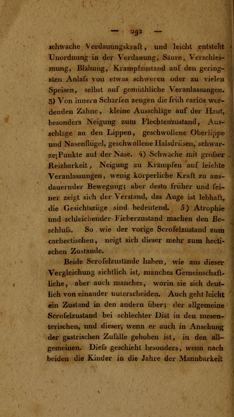 Unordnung in der V^erdauung, Säure, Verschlei- mung, Blähung, Krampfzustand auf den gering- sten Anlafs von etwas schweien oder zu vielen Speisen, selbst auf gemiithliche Veranlassungen. 3) Von innern Schärfen zeugen die früh rariös wer- denden Zähne, kleine Ausschläge auf der Haut, besonders Neigung zum Flechtenzustand, Aus- schlage an den Lippen, geschwollene OberJippe und Nasenflügel, geschwollene Halsdrüsen, schwar- zeiPunkte auf der Nase. 4) Schwäche mit grofser Reizbarkeit, Neigung zu Krämpfen auf leichte Veranlassungen, w enig körperliche Kraft zu aus- dauernder Bewegung; aber desto früher und fei- ger zeigt sich der Verstand, das Auge ist lebhaft, die Gesichtszüge sind bedeutend. 5) Atrophie und schleichender Fieberzustand machen den ße- schlufs. So wie der vorige Scrofelzustand zum cachectischen, neigt sich dieser mehr zum hecti- schen Zustande. Beide Scrofelzustände haben, w^ie aus dieser Vergleichung sichtlich ist, manches Gemeinschaft- liche, aber aucli manches, worin sie sich deut- lich von einander unterscheiden. Auch geht leicht ein Zustand in den andern über; der allgemeine Scrofelzustand bei schlechter Diät in den mesen- terischen, und dieser, wenn er auch in Ansehung der gastrischen Zufälle gehoben ist, in den all- gemeinen. Diefs geschieht besonders, wenn nach beiden die Kinder in die Jahre der Mannbarkeit